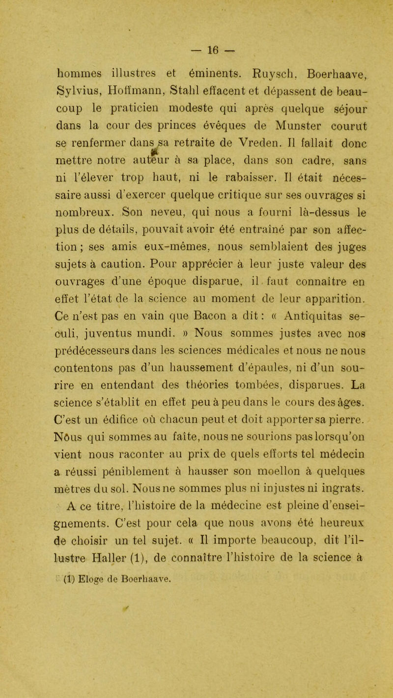 hommes illustres et éminents. Ruyscli. Boerhaave, Sylvius, Hoffmann, Stalil effacent et dépassent de beau- coup le praticien modeste qui après quelque séjour dans la cour des princes évêques de Munster courut se renfermer dans sa retraite de Vreden. Il fallait donc £ mettre notre auteur à sa place, dans son cadre, sans ni l’élever trop haut, ni le rabaisser. Il était néces- saire aussi d’exercer quelque critique sur ses ouvrages si nombreux. Son neveu, qui nous a fourni là-dessus le plus de détails, pouvait avoir été entraîné par son affec- tion ; ses amis eux-mêmes, nous semblaient des juges sujets à caution. Pour apprécier à leur juste valeur des ouvrages d’une époque disparue, il faut connaître en effet l’état de la science au moment de leur apparition. Ce n’est pas en vain que Bacon a dit : « Antiquitas se- culi, juventus mundi. » Nous sommes justes avec nos prédécesseurs dans les sciences médicales et nous ne nous contentons pas d’un haussement d’épaules, ni d’un sou- rire en entendant des théories tombées, disparues. La science s’établit en effet peu à peu dans le cours des âges. C’est un édifice où chacun peut et doit apporter sa pierre. Nôus qui sommes au faîte, nous ne sourions pas lorsqu’on vient nous raconter au prix de quels efforts tel médecin a réussi péniblement à hausser son moellon à quelques mètres du sol. Nous ne sommes plus ni injustes ni ingrats. A ce titre, l’histoire de la médecine est pleine d’ensei- gnements. C’est pour cela que nous avons été heureux de choisir un tel sujet. « Il importe beaucoup, dit l’il- lustre Haller (1), de connaître l’histoire de la science à (1) Eloge de Boerhaave.