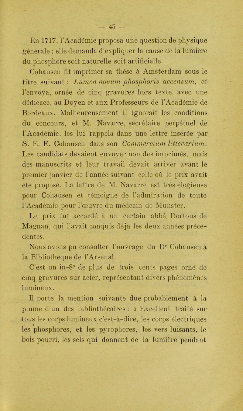 En 1717, l’Académie proposa une question de physique générale ; elle demanda d’expliquer la cause de la lumière du phosphore soit naturelle soit artificielle. Cohausen fit imprimer sa thèse à Amsterdam sous le titre suivant : Lumen novuni phosphoris accensum, et l’envoya, ornée de cinq gravures hors texte, avec une dédicace, au Doyen et aux Professeurs de l’Académie de Bordeaux. Malheureusement il ignorait les conditions du concours, et M. Navarre, secrétaire perpétuel de l’Académie, les lui rappela dans une lettre insérée par S. E. E. Cohausen dans son Commercium litterarium. Les candidats devaient envoyer non des imprimés, mais des manuscrits et leur travail devait arriver avant le premier janvier de l’année suivant celle où le prix avait été proposé. La lettre de M. Navarre est très élogieuse pour Cohausen et témoigne de l’admiration de toute l’Académie pour l’œuvre du médecin de Munster. Le prix fut accordé à un certain abbé. Dortous de Magnan, qui l’avait conquis déjà les deux années précé- dentes. Nous avons pu consulter l’ouvrage du Dr Cohausen à la Bibliothèque de l’Arsenal. C’est un in-8° de plus de trois cents pages orné de cinq gravures sur acier, représentant divers phénomènes lumineux. Il porte la mention suivante due probablement à la plume d’un des bibliothécaires : « Excellent traité sur tous les corps lumineux c’est-à-dire, les corps électriques les phosphores, et les pyrophores, les vers luisants, le bois pourri, les sels qui donnent de la lumière pendant