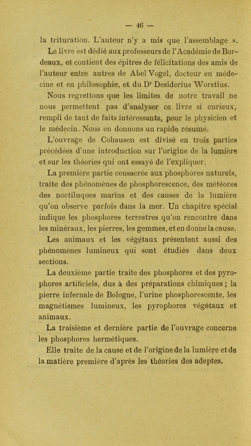 la trituration. L’auteur n’y a mis que l’assemblage ». Le livre est dédié aux professeurs de l’Académie de Bor- deaux, et contient des épitres de félicitations des amis de l’auteur entre autres de AbelVogel, docteur en méde- cine et en philosophie, et du Dr Desiderius Worstius. Nous regrettons que les limites de notre travail ne nous permettent pas d’analyser ce livre si curieux, rempli de tant de faits intéressants, pour le physicien et le médecin. Nous en donnons un rapide résumé. L’ouvrage de Cohausen est divisé en trois parties précédées d’une introduction sur l’origine de la lumière et sur les théories qui ont essayé de l’expliquer. La première partie consacrée aux phosphores naturels, traite des phénomènes de phosphorescence, des météores des noctiluques marins et des causes de la lumière qu’on observe parfois dans la mer. Un chapitre spécial indique les phosphores terrestres qu’on rencontre dans les minéraux, les pierres, les gemmes, et en donne la cause. Les animaux et les végétaux présentent aussi des phénomènes lumineux qui sont étudiés dans deux sections. La deuxième partie traite des phosphores et des pyro- phores artificiels, dus à des préparations chimiques ; la pierre infernale de Bologne, l’urine phosphorescente, les magnétismes lumineux, les pyrophores végétaux et animaux. La troisième et dernière partie de l’ouvrage concerne les phosphores hermétiques. Elle traite de la cause et de l’origine de la lumière et de la matière première d’après les théories des adeptes.