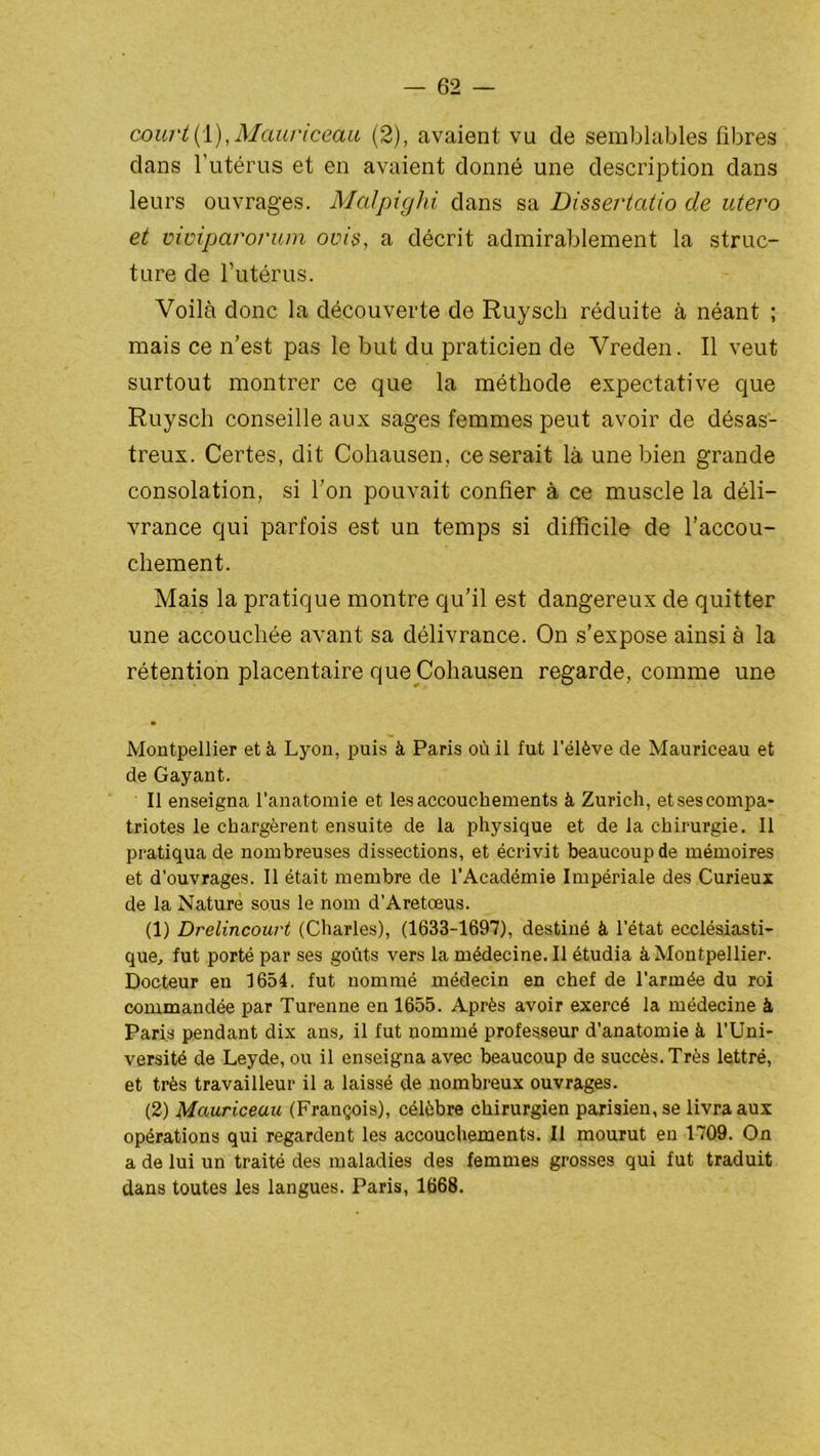 court(1),Mauriceau (2), avaient vu de semblables fibres dans l’utérus et en avaient donné une description dans leurs ouvrages. Malpighi dans sa Dissertatio de utero et mmparorum ovis, a décrit admirablement la struc- ture de l’utérus. Voilà donc la découverte de Ruysch réduite à néant ; mais ce n’est pas le but du praticien de Vreden. Il veut surtout montrer ce que la méthode expectative que Ruysch conseille aux sages femmes peut avoir de désas- treux. Certes, dit Cohausen, ce serait là une bien grande consolation, si l’on pouvait confier à ce muscle la déli- vrance qui parfois est un temps si difficile de l’accou- chement. Mais la pratique montre qu’il est dangereux de quitter une accouchée avant sa délivrance. On s’expose ainsi à la rétention placentaire que Cohausen regarde, comme une Montpellier et à Lyon, puis à Paris où il fut l’élève de Mauriceau et de Gayant. Il enseigna l’anatomie et les accouchements à Zurich, etses compa- triotes le chargèrent ensuite de la physique et de la chirurgie. Il pratiqua de nombreuses dissections, et écrivit beaucoup de mémoires et d’ouvrages. Il était membre de l'Académie Impériale des Curieux de la Nature sous le nom d’Aretœus. (1) Drelincourt (Charles), (1633-1697), destiné à l’état ecclésiasti- que., fut porté par ses goûts vers la médecine. Il étudia à Montpellier. Docteur en 1654. fut nommé médecin en chef de l’armée du roi commandée par Turenne en 1655. Après avoir exercé la médecine à, Paris pendant dix ans, il fut nommé professeur d’anatomie à l’Uni- versité de Leyde, ou il enseigna avec beaucoup de succès. Très lettré, et très travailleur il a laissé de nombreux ouvrages. (2) Mauriceau (François), célèbre chirurgien parisienne livra aux opérations qui regardent les accouchements. Il mourut en 1709. On a de lui un traité des maladies des femmes grosses qui fut traduit dans toutes les langues. Paris, 1668.