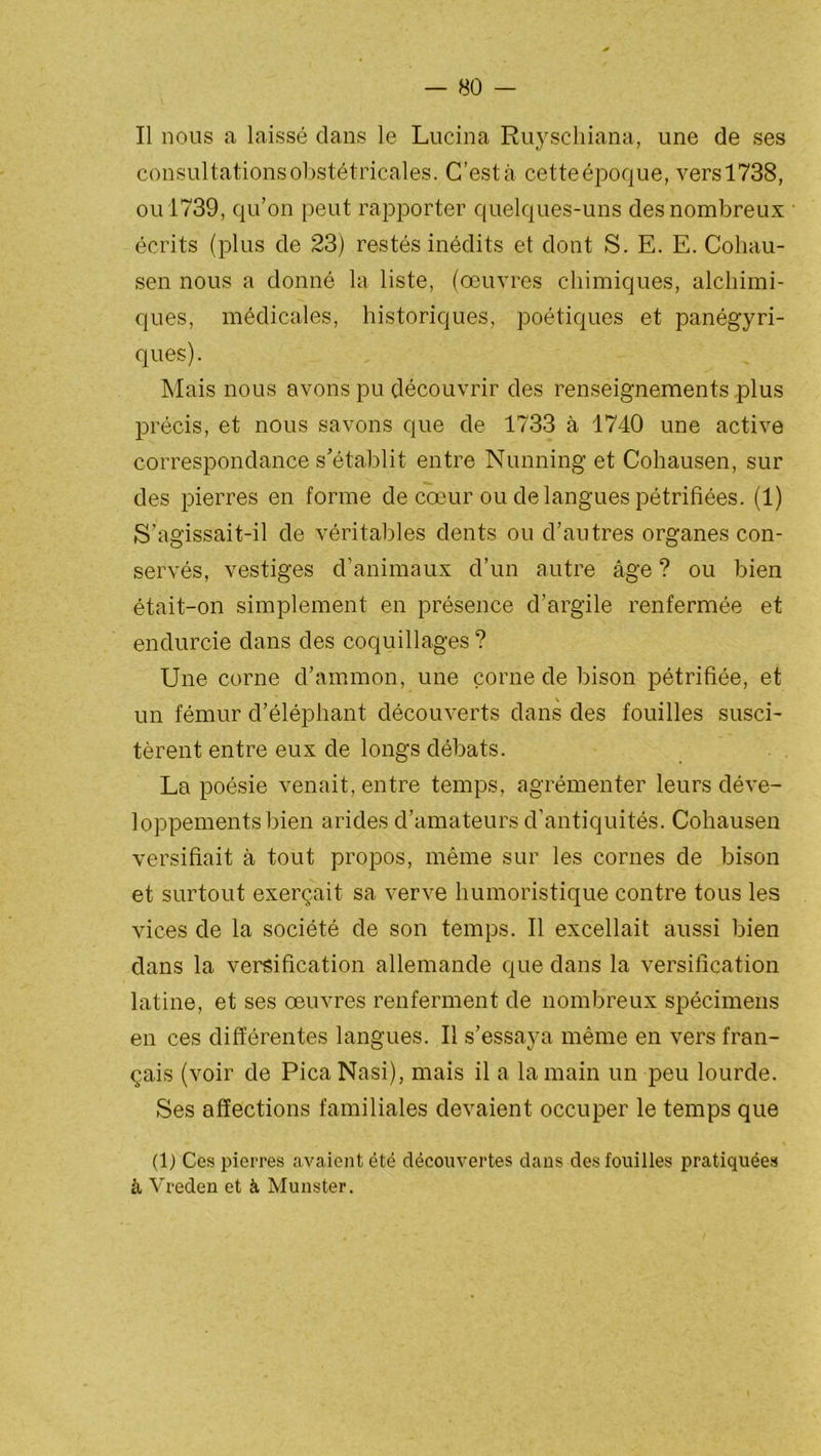 Il nous a laissé dans le Lucina Ruyscliiana, une de ses consultations obstétricales. C’estâ cetteépoque, versl738, ou 1739, qu’on peut rapporter quelques-uns des nombreux écrits (plus de 23) restés inédits et dont S. E. E. Cohau- sen nous a donné la liste, (oeuvres chimiques, alchimi- ques, médicales, historiques, poétiques et panégyri- ques). Mais nous avons pu découvrir des renseignements plus précis, et nous savons que de 1733 à 1740 une active correspondance s’établit entre Nunning et Cohausen, sur des pierres en forme de cœur ou de langues pétrifiées. (1) S’agissait-il de véritables dents ou d’autres organes con- servés, vestiges d’animaux d’un autre âge ? ou bien était-on simplement en présence d’argile renfermée et endurcie dans des coquillages ? Une corne d’ammon, une corne de bison pétrifiée, et un fémur d’éléphant découverts dans des fouilles susci- tèrent entre eux de longs débats. La poésie venait, entre temps, agrémenter leurs déve- loppements bien arides d’amateurs d’antiquités. Cohausen versifiait à tout propos, même sur les cornes de bison et surtout exerçait sa verve humoristique contre tous les vices de la société de son temps. Il excellait aussi bien dans la versification allemande que dans la versification latine, et ses œuvres renferment de nombreux spécimens en ces différentes langues. Il s’essaya même en vers fran- çais (voir de PicaNasi), mais il a la main un peu lourde. Ses affections familiales devaient occuper le temps que (1) Ces pierres avaient été découvertes dans des fouilles pratiquées à Vreden et à Munster.