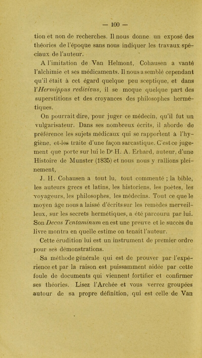 tion et non cle recherches. Il nous donne un exposé des théories de l’époque sans nous indiquer les travaux spé- ciaux de l’auteur. A l’imitation de Van Helmont, Cohausen a vanté l’alchimie et ses médicaments. Il nous a semblé cependant qu’il était à cet égard quelque peu sceptique, et dans l’Hermippus redivivus, il se moque quelque part des superstitions et des croyances des philosophes hermé- tiques. On pourrait dire, pour juger ce médecin, qu’il fut un vulgarisateur. Dans ses nombreux écrits, il aborde de préférence les sujets médicaux qui se rapportent à l’hy- giène, etdes traite d’une façon sarcastique. C’est ce juge- ment que porte sur lui le Dr H. A. Erhard, auteur, d’une Histoire de Munster (1835) et nous nous y rallions plei- nement, J. H. Cohausen a tout lu, tout commenté ; la bible, les auteurs grecs et latins, les historiens, les poètes, les ■voyageurs, les philosophes, les médecins. Tout ce que le moyen âge nous a laissé d’écrits sur les remèdes merveil- leux, sur les secrets hermétiques, a été parcouru par lui. Son Decas Tentaminum en est une preuve et le succès du livre montra en quelle estime on tenait l’auteur. Cette érudition lui est un instrument de premier ordre pour ses démonstrations. Sa méthode générale qui est de prouver par l’expé- rience et par la raison est puissamment aidée par cette foule de documents qui viennent fortifier et confirmer ses théories. Lisez l’Archée et vous verrez groupées autour de sa propre définition, qui est celle de Van