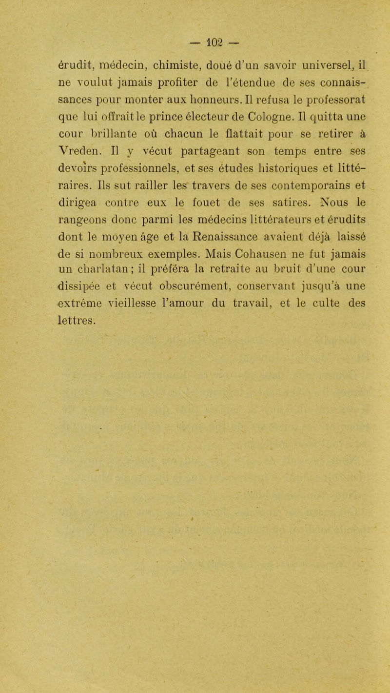 érudit, médecin, chimiste, doué d’un savoir universel, il ne voulut jamais profiter de l’étendue de ses connais- sances pour monter aux honneurs. Il refusa le professorat que lui offrait le prince électeur de Cologne. Il quitta une cour brillante où chacun le flattait pour se retirer à Vreden. Il y vécut partageant son temps entre ses devoirs professionnels, et ses études historiques et litté- raires. Ils sut railler les travers de ses contemporains et dirigea contre eux le fouet de ses satires. Nous le rangeons donc parmi les médecins littérateurs et érudits dont le moyen âge et la Renaissance avaient déjà laissé de si nombreux exemples. Mais Cohausen ne fut jamais un charlatan; il préféra la retraite au bruit d’une cour dissipée et vécut obscurément, conservant jusqu’à une extrême vieillesse l’amour du travail, et le culte des lettres.