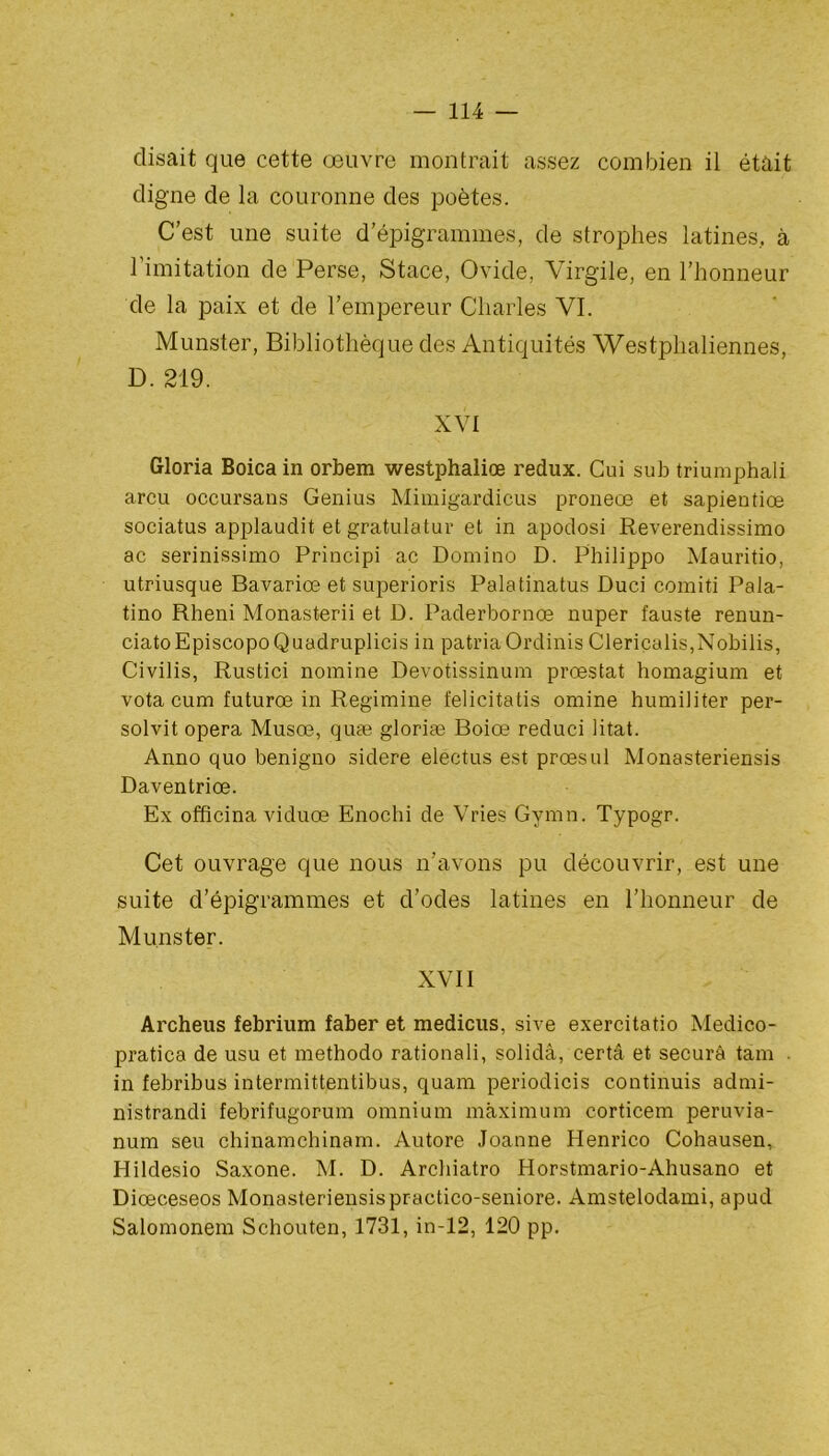 disait que cette œuvre montrait assez combien il était cligne de la couronne des poètes. C’est une suite d’épigrammes, de strophes latines, à l’imitation de Perse, Stace, Ovide, Virgile, en l’honneur de la paix et de l’empereur Charles VI. Munster, Bibliothèque des Antiquités Westphaliennes, D. 219. XVI Gloria Boicain orbem westphaliœ redux. Cui sub triumphali areu occursans Genius Mimigardicus proneoe et sapientiœ sociatus applaudit et gratulatur et in apodosi Reverendissimo ac serinissimo Principi ac Domino D. Philippo Mauritio, utriusque Bavariœ et superioris Palatinatus Duci comiti Pala- tino Rheni Monasterii et D. Paderbornœ nuper fauste renun- ciato Episcopo Quadruplicis in patria Ordinis Clericalis,Nobilis, Civilis, Rustici nomine Devotissinum prœstat homagium et vota cum futurœ in Regimine felicitatis omine humiliter per- solvit opéra Musœ, quæ gloriæ Boiœ reduci litat. Anno quo benigno sidéré electus est prœsul Monasteriensis Daventriœ. Ex officina viduœ Enochi de Vries Gymn. Typogr. Cet ouvrage que nous n’avons pu découvrir, est une suite d’épigrammes et d’odes latines en l’honneur de Munster. XVII Archeus febrium faber et méditais, sive exercitatio Medico- pratica de usu et methodo rationali, solidâ, certâ et securâ tam . in febribus intermittentibus, quam periodicis continuis admi- nistrandi febrifugorum omnium maximum corticem peruvia- num seu chinamchinam. Autore Joanne Henrico Cohausen, Hildesio Saxone. M. D. Archiatro Horstmario-Ahusano et Diœceseos Monasteriensispractico-seniore. Amstelodami, apud Salomonem Schouten, 1731, in-12, 120 pp.