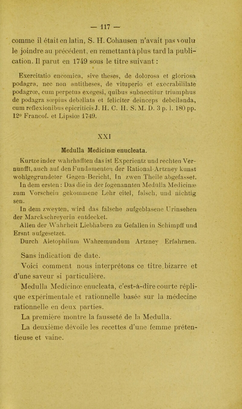 comme il était en latin, S. H. Cohausen n’avait pas voulu le joindre au précédent, en remettant à plus tard la publi- cation. Il parut en 1749 sous le titre suivant : Exercitatio encomica, sive theses, de dolorosa et gloriosa podagra, nec non antithèses, de vituperio et execrabililate podagrœ, cura perpétua exegesi, quibus subnectitur triumphus de podagra sœpius debellata et féliciter deinceps debeilanda, cum reflexionibus epicriticis J. H. C. H. S.M. D. 3 p. 1. 180 pp. 12° Francof. et Lipsiœ 1749. XXI Medulla Medicinœ enucleata. Kurtze inder wahrhafften das ist Experientz und rechten Ver- nunfft,auch auf den Fundamenteu der Rational-Artzney kunst wohlgegrundeter Gegen-Bericht, In zwen Theile abgefasset. In dem ersten : Das die in der fogenannten Medulla Medicinse zum Vorschein gekommene Lelir eitel, falsch, und nichtig sen. In dem zwevten, wird das falsche aufgeblasene Urinsehen der Marckschreyerin entdecket. Allen der Wahrheit Liebliabern zu Gefallenin Schimpff und Ersnt aufgesetzet. Durch Aletophilum Wahremundum Artzney Erfahrnen. Sans indication de date. Voici comment nous interprétons ce titre bizarre et d’une saveur si particulière. Medulla Medicinœ enucleata, c’est-à-dire courte répli- que expérimentale et rationnelle basée sur la médecine rationnelle en deux parties. La première montre la fausseté de la Medulla. La deuxième dévoile les recettes d’une femme préten- tieuse et vaine.