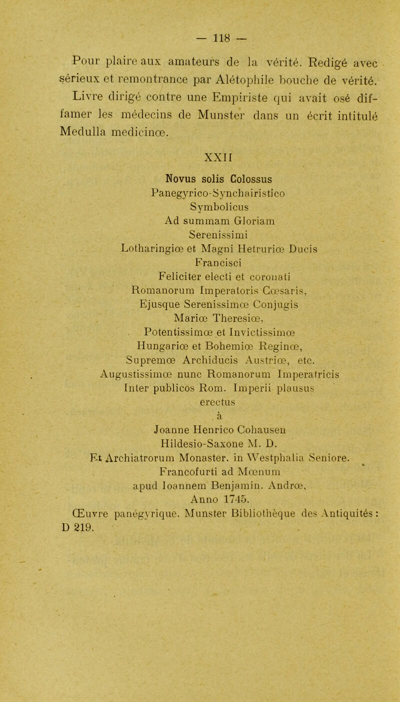 Pour plaire aux amateurs de la vérité. Rédigé avec sérieux et remontrance par Alétophile bouche de vérité. Livre dirigé contre une Empiriste qui avait osé dif- famer les médecins de Munster dans un écrit intitulé Medulla medicinœ. XXII Novus solis Colossus Panegyrico-Synchairistico Symbolicus Ad summam Gloriam Serenissimi Lotharingie® et Magni Hetruriœ Ducis Francisci Féliciter electi et coronati Romanorum Imperatoris Cœsaris, Ejusque Serenissimœ Conjugis Mariœ Theresiœ, Potentissimœ et Invictissimœ Hungariœ et Bohemiœ Reginœ, Supremœ Archiducis Austriœ, etc. Augustissimœ nunc Romanorum Imperatricis Inter publicos Rom. Imperii plausus erectus à Joanne Henrico Cohausen Hildesio-Saxone M. D. Ft Archiatrorum Monaster. in Westphalia Seniore. Francofurti ad Mœnum apud Ioannem Benjamin. Andrœ, Anno 1745. Œuvre panégyrique. Munster Bibliothèque des Antiquités : D 219.