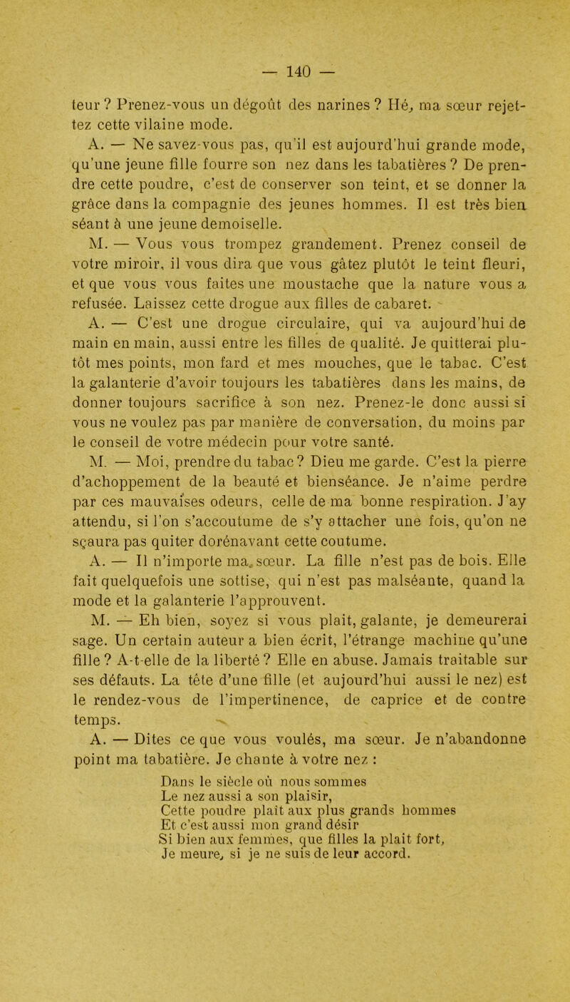 teur ? Prenez-vous un dégoût des narines? Hé, ma sœur rejet- tez cette vilaine mode. A. — Ne savez-vous pas, qu’il est aujourd’hui grande mode, qu’une jeune fille fourre son nez dans les tabatières ? De pren- dre cette poudre, c’est de conserver son teint, et se donner la grâce dans la compagnie des jeunes hommes. Il est très bien séant à une jeune demoiselle. M. — Vous vous trompez grandement. Prenez conseil de votre miroir, il vous dira que vous gâtez plutôt le teint fleuri, et que vous vous faites une moustache que la nature vous a refusée. Laissez cette drogue aux filles de cabaret. A. — C’est une drogue circulaire, qui va aujourd’hui de main en main, aussi entre les filles de qualité. Je quitterai plu- tôt mes points, mon fard et mes mouches, que le tabac. C’est la galanterie d’avoir toujours les tabatières dans les mains, de donner toujours sacrifice à son nez. Prenez-le donc aussi si vous ne voulez pas par manière de conversation, du moins par le conseil de votre médecin pour votre santé. M. — Moi, prendre du tabac? Dieu me garde. C’est la pierre d’achoppement de la beauté et bienséance. Je n’aime perdre par ces mauvaises odeurs, celle de ma bonne respiration. J'ay attendu, si l’on s’accoutume de s’y attacher une fois, qu’on ne sçaura pas quiter dorénavant cette coutume. A. — Il n’importe ma, sœur. La fille n’est pas de bois. Elle fait quelquefois une sottise, qui n’est pas malséante, quand la mode et la galanterie l’approuvent. M. — Eh bien, soyez si vous plait, galante, je demeurerai sage. Un certain auteur a bien écrit, l’étrange machine qu’une fille ? A-t-elle de la liberté ? Elle en abuse. Jamais traitable sur ses défauts. La tête d’une fille (et aujourd’hui aussi le nez) est le rendez-vous de l’impertinence, de caprice et de contre temps. -v A.—Dites ce que vous voulés, ma sœur. Je n’abandonne point ma tabatière. Je chante à votre nez : Dans le siècle où nous sommes Le nez aussi a son plaisir, Cette poudre plait aux plus grands hommes Et c’est aussi mon grand désir Si bien aux femmes, que filles la plait fort, Je meure, si je ne suis de leur accord.