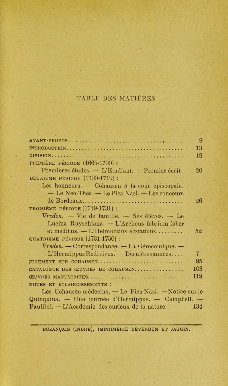 TABLE DES MATIÈRES AVANT-PROPOS 9 introduction 13 DIVISION 19 PREMIÈRE PÉRIODE (1665-1700) : Premières études. — L’Etudiant. — Premier écrit. 20 deuxième période (1700-1719) : Les honneurs. — Cohausen à la cour épiscopale. — Le Neo Thea. — Le Pica Nasi. — Les concours de Bordeaux.. 26 troisième période (1719-1731) : Vreden. — Vie de famille. — Ses élèves. — Le Lucina Ruyschiana. — L’Archeus febrium faber et medibus. — L’Helmontius ecstaticus 52 QUATRIÈME PÉRIODE (1731-1750) : Vreden. — Correspondance. — La Gérocomique. — L’IIermippusRedivivus. — Dernières années.... 7 JUGEMENT SUR COHAUSEN 95 CATALOGUE DES ŒUVRES DE COHAUSEN 103 ŒUVRES MANUSCRITES 119 NOTES ET ÉCLAIRCISSEMENTS : Les Cohausen médecins, — Le Pica Nasi. —Notice sur le Quinquina. — Une journée d’Hermippus. — Campbell. — Paullini. —L’Académie des curieux de la nature. 134 BUZANÇAIS (INDRE), IMPRIMERIE DEVERDUN ET JAGU1N.