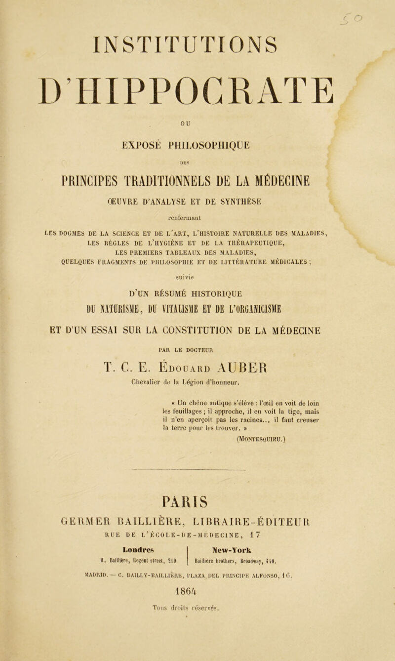 O INSTITUTIONS D’HIPPOCRATE ou EXPOSÉ PHILOSOPHIQUE DES PRINCIPES TRADITIONNELS DE LA MEDECINE OEUVRE D’ANALYSE ET DE SYNTHÈSE renfermant LES DOGMES DE LA SCIENCE ET DE L’ART, L’HISTOIRE NATURELLE DES MALADIES, LES RÈGLES DE L’HYGIÈNE ET DE LA THÉRAPEUTIQUE, LES PREMIERS TARLEAUX DES MALADIES, QUELQUES FRAGMENTS DE PHILOSOPHIE ET DE LITTÉRATURE MÉDICALES ; suivie d’un résumé historique DU NATURISME, DU VITALISME ET DE L’ORGANICISME ET D’UN ESSAI SUR LA CONSTITUTION DE LA MÉDECINE PAR LE DOCTEUR T. G. E. Édouard AUBER Chevalier de la Légion d’honneur. « Un chêne antique s’élève : l’œil en voit de loin les feuillages ; il approche, il en voit la tige, mais il n’en aperçoit pas les racines... il faut creuser la terre pour les trouver. » (Montesquieu.) PARIS GERMER BAILLIÈRE, LIBRAIRE-ÉDITEUR RUE DE L’ÉCOLE-ÜE-MÉDECiNE, 17 Londres New-York 11. Baillière, Regoot sireet, 219 Baillière brothers, Broadwaj, 410. MADRID.—C. lîAILLY-BAILLIÈRE, I'LAZA,DEL PRINCIPE ALFONSO, 16. 186/4 Tous droits réservés.