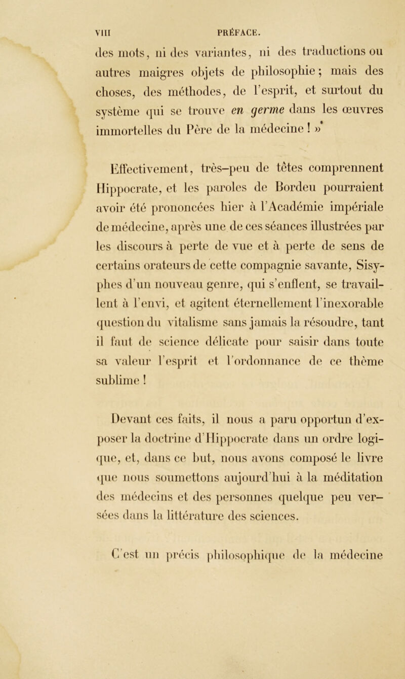 des mots, ni des variantes, ni des traductions ou autres maigres objets de philosophie ; mais des choses, des méthodes, de l’esprit, et surtout du système qui se trouve en germe dans les œuvres immortelles du Père de la médecine ! » Effectivement, très-peu de tètes comprennent Hippocrate, et les paroles de Bordeu pourraient avoir été prononcées hier à l’Académie impériale de médecine, après une de ces séances illustrées par les discours à perte de vue et à perte de sens de certains orateurs de cette compagnie savante, Sisy- plies d’un nouveau genre, qui s’enflent, se travail- lent à b envi, et agitent éternellement b inexorable question du vitalisme sans jamais la résoudre, tant il faut de science délicate pour saisir dans toute sa valeur l’esprit et 1 ordonnance de ce thème sublime ! Devant ces faits, il nous a paru opportun d’ex- poser la doctrine d Hippocrate dans un ordre logi- que, et, dans ce but, nous avons composé le livre que nous soumettons aujourd hui à la méditation des médecins et des personnes quelque peu ver- sées dans la littérature des sciences. G est un précis philosophique de la médecine