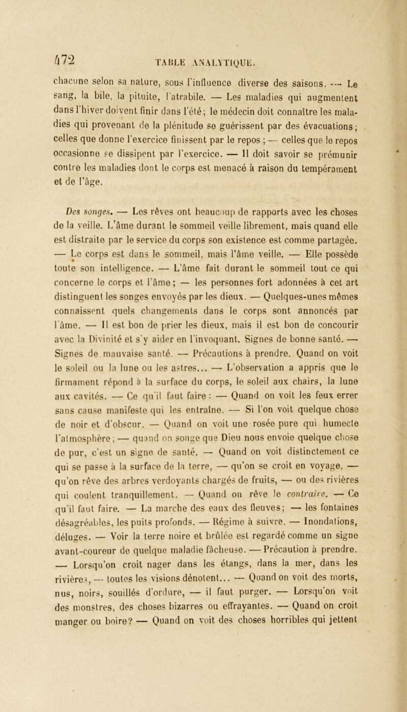 chacune selon sa nature, sous l’influence diverse des saisons. —- Le sang, la bile, la pituite, l’atrabile. — Les maladies qui augmentent dans 1 hiver doivent finir dans l’été ; le médecin doit connaître les mala- dies qui provenant de la plénitude se guérissent par des évacuations; celles que donne l’exercice finissent par le repos ; — celles que le repos occasionne se dissipent par l’exercice. — Il doit savoir se prémunir contre les maladies dont le corps est menacé à raison du tempérament et de Page. Des songes. — Les rêves ont beaucoup de rapports avec les choses de la veille. L’âme durant le sommeil veille librement, mais quand elle est distraite par le service du corps son existence est comme partagée. — Le corps est dans le sommeil, mais l’âme veille. — Elle possède toute son intelligence. — L’âme fait durant le sommeil tout ce qui concerne le corps et l’âme ; — les personnes fort adonnées à cet art distinguent les songes envoyés par les dieux. — Quelques-unes mêmes connaissent quels changements dans le corps sont annoncés par l'âme. — Il est bon de prier les dieux, mais il est bon de concourir avec la Divinité et s’v aider en l’invoquant. Signes de bonne santé. — Signes de mauvaise santé. — Précautions à prendre. Quand on voit lo soleil ou la lune ou les astres... — L’observation a appris que le firmament répond à la surface du corps, le soleil aux chairs, la lune aux cavités. — Ce qu’il faut faire : — Quand on voit les feux errer sans cause manifeste qui les entraîne. — Si l’on voit quelque chose de noir et d’obscur. — Quand on voit une rosée pure qui humecte l’atmosphère, — quand on songe que Dieu nous envoie quelque chose de pur, c’est un signe de santé. — Quand on voit distinctement ce qui se passe à la surface de la terre, — qu’on se croit en voyage, — qu’on rêve des arbres verdoyants chargés de fruits, — ou des rivières qui coulent tranquillement. — Quand on rêve le contraire. — Ce qu'il faut faire. — La marche des eaux des fleuves; — les fontaines désagréables, les puits profonds. — Régime à suivre. — Inondations, déluges. — Voir la terre noire et brûlée est regardé comme un signe avant-coureur de quelque maladie fâcheuse. — Précaution à prendre. — Lorsqu’on croit nager dans les étangs, dans la mer, dans les rivières, — toutes les visions dénotent... — Quand on voit des morts, nus, noirs, souillés d’ordure, — il faut purger. — Lorsqu’on voit des monstres, des choses bizarres ou effrayantes. — Quand on croit manger ou boire? — Quand on voit des choses horribles qui jettent