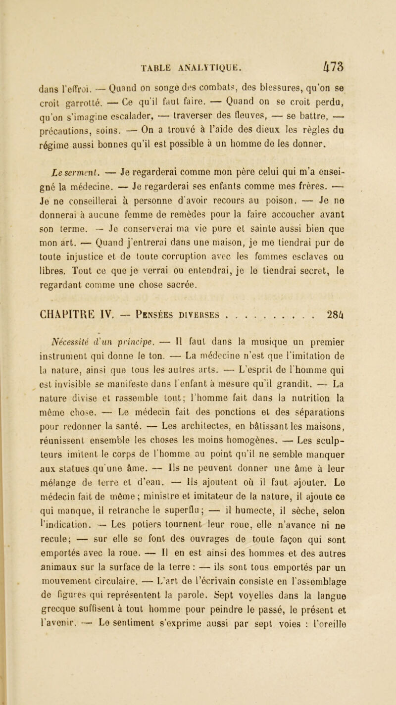 dans l’elïroi. — Quand on songe des combats, des blessures, qu’on se croit garrotté. — Ce qu’il faut faire. — Quand on se croit perdu, qu’on s’imagine escalader, — traverser des fleuves, — se battre, — précautions, soins. — On a trouvé à l’aide des dieux les règles du régime aussi bonnes qu’il est possible à un homme de les donner. Le serment. — Je regarderai comme mon père celui qui m’a ensei- gné la médecine. — Je regarderai ses enfants comme mes frères. — Je ne conseillerai à personne d'avoir recours au poison. — Je ne donnerai à aucune femme de remèdes pour la faire accoucher avant son terme. — Je conserverai ma vie pure et sainte aussi bien que mon art. — Quand j’entrerai dans une maison, je me tiendrai pur de toute injustice et de toute corruption avec les femmes esclaves ou libres. Tout ce que je verrai ou entendrai, je le tiendrai secret, le regardant comme une chose sacrée. CHAPITRE IV. — Pensées diverses 28/i Nécessité d'an principe. — Il faut dans la musique un premier instrument qui donne le ton. — La médecine n’est que l’imitation de la nature, ainsi que tous les autres arts. — L’esprit de l'homme qui est invisible se manifeste dans l’enfant à mesure qu’il grandit. — La nature divise et rassemble tout; l’homme fait dans la nutrition la même cho^e. — Le médecin fait des ponctions et des séparations pour redonner la santé. — Les architectes, en bâtissant les maisons, réunissent ensemble les choses les moins homogènes. — Les sculp- teurs imitent le corps de l’homme au point qu’il ne semble manquer aux statues qu’une âme. — Ils ne peuvent donner une âme à leur mélange de terre et d’eau. — Ils ajoutent où il faut ajouter. Le médecin fait de même; ministre et imitateur de la nature, il ajoute ce qui manque, il retranche le superflu; — il humecte, il sèche, selon l’indication. — Les potiers tournent leur roue, elle n’avance ni ne recule; — sur elle se font des ouvrages de toute façon qui sont emportés avec la roue. — Il en est ainsi des hommes et des autres animaux sur la surface de la terre : — ils sont tous emportés par un mouvement circulaire. — L’art de l’écrivain consiste en l’assemblage de figures qui représentent la parole. Sept voyelles dans la langue grecque suffisent à tout homme pour peindre le passé, le présent et l’avenir. — Le sentiment s’exprime aussi par sept voies : l’oreille