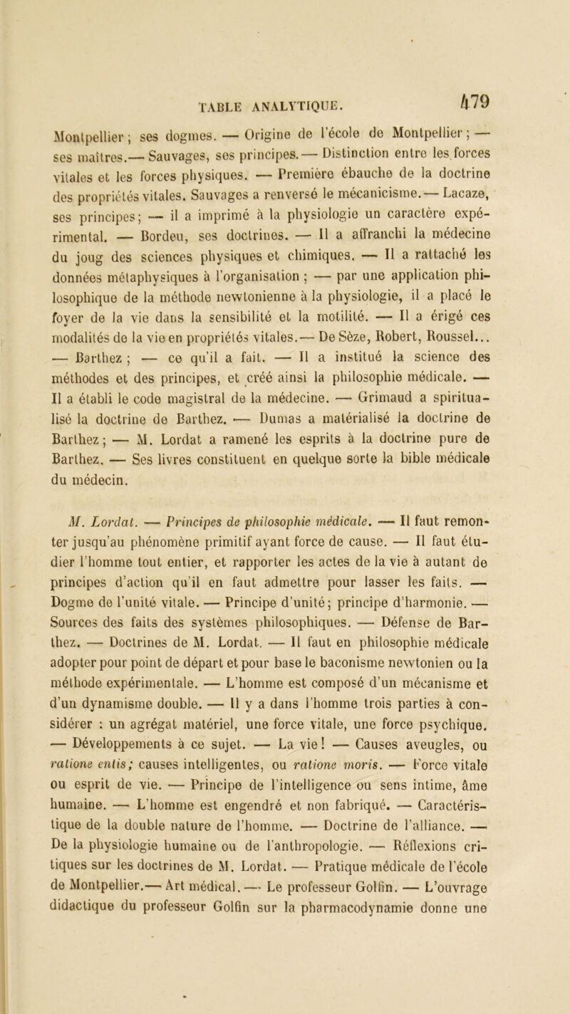 Montpellier ; ses dogmes. — Origine de l'école de Montpellier ; — ses maîtres.— Sauvages, ses principes.— Distinction entre les.forces vitales et les forces physiques. — Première ébauche de la doctrine des propriétés vitales. Sauvages a renversé le mécanicisme.— Lacaze, ses principes j — il a imprimé à la physiologie un caractère expé- rimental. — Bordeu, ses doctrines. — Il a affranchi la médecine du joug des sciences physiques et chimiques. — Il a rattaché les données métaphysiques à l’organisation ; — par une application phi- losophique de la méthode newtonienne à la physiologie, il a placé le foyer de la vie dans la sensibilité et la motilité. — Il a érigé ces modalités de la vie en propriétés vitales.— De Sèze, Robert, Roussel... — Barthez ; — ce qu’il a fait. — Il a institué la science des méthodes et des principes, et créé ainsi la philosophie médicale. — Il a établi le code magistral de la médecine. — Grimaud a spiritua- lisé la doctrine de Barthez. •— Dumas a matérialisé la doctrine de Barthez; — M. Lordat a ramené les esprits à la doctrine pure de Barthez. — Ses livres constituent en quelque sorte la bible médicale du médecin. M. Lordat. — Principes de philosophie médicale. — Il faut remon- ter jusqu’au phénomène primitif ayant force de cause. — Il faut étu- dier l’homme tout entier, et rapporter les actes de la vie à autant de principes d’action qu’il en faut admettre pour lasser les faits. — Dogme de l’unité vitale. — Principe d’unité; principe d’harmonie. — Sources des faits des systèmes philosophiques. — Défense de Bar- thez. — Doctrines de M. Lordat. — Il faut en philosophie médicale adopter pour point de départ et pour base le baconisme newtonien ou la méthode expérimentale. — L’homme est composé d’un mécanisme et d’un dynamisme double. — H y a dans l’homme trois parties à con- sidérer : un agrégat matériel, une force vitale, une force psychique. — Développements à ce sujet. — La vie ! — Causes aveugles, ou ratione enlis; causes intelligentes, ou ratione moris. — Force vitale ou esprit de vie. — Principe de l’intelligence ou sens intime, âme humaine. — L’homme est engendré et non fabriqué. — Caractéris- tique de la double nature de l’homme. — Doctrine de l’alliance. — De la physiologie humaine ou de l’anthropologie. — Réflexions cri- tiques sur les doctrines de M. Lordat. — Pratique médicale de l’école de Montpellier.— Art médical. — Le professeur Golfin. — L’ouvrage didactique du professeur Golfin sur la pharmacodynamie donne une