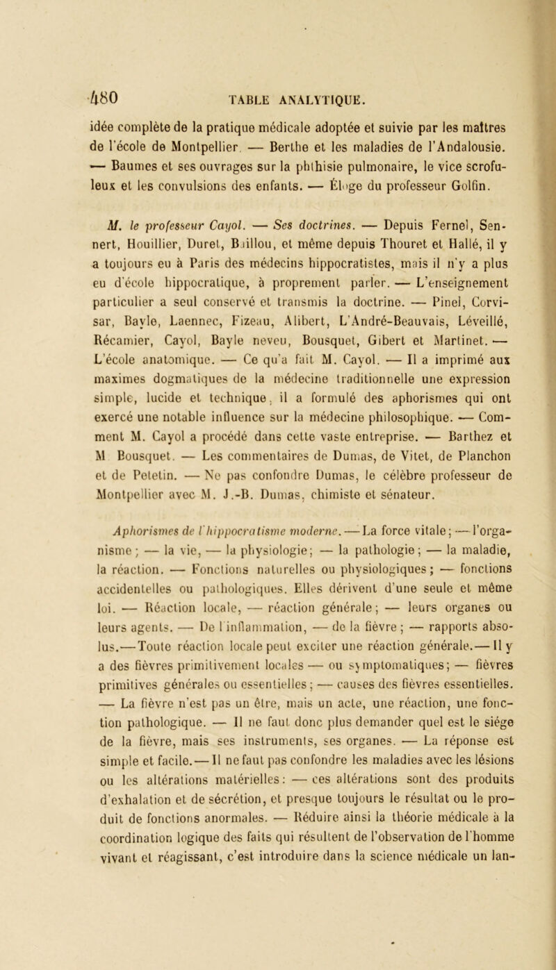 •4 80 idée complète de la pratique médicale adoptée et suivie par les maîtres de l’école de Montpellier — Berlhe et les maladies de l’Andalousie. — Baumes et ses ouvrages sur la phthisie pulmonaire, le vice scrofu- leux et les convulsions des enfants. — Éloge du professeur Golfin. Al. le professeur Cayol. — Ses doctrines. — Depuis Fernel, Sen- nert, Houillier, Duret, Bdllou, et même depuis Thouret et H allé, il y a toujours eu à Paris des médecins hippocratistes, mais il n’y a plus eu d'école hippocratique, à proprement parler. — L’enseignement particulier a seul conservé et transmis la doctrine. — Pinel, Corvi- sar, Bavle, Laennec, Fizeau, A libert, L’André-Beauvais, Léveillé, Récamier, Cayol, Bayle neveu, Bousquet, Gibert et Martinet. — L’école anatomique. — Ce qu’a fuit M. Cayol. — Il a imprimé aux maximes dogmatiques de la médecine traditionnelle une expression simple, lucide et technique, il a formulé des aphorismes qui ont exercé une notable influence sur la médecine philosophique. -— Com- ment M. Cayol a procédé dans cette vaste entreprise. — Barthez et M Bousquet. — Les commentaires de Dumas, de Vitet, de Planchon et de Peletin. — Ne pas confondre Dumas, le célèbre professeur de Montpellier avec M. J.-B. Dumas, chimiste et sénateur. Aphorismes de lhippocratisme moderne. — La force vitale; — l’orga- nisme ; — la vie, — la physiologie; — la pathologie; — la maladie, la réaction. — Fonctions naturelles ou physiologiques; — fonctions accidentelles ou pathologiques. Elles dérivent d'une seule et même loi. — Réaction locale, — réaction générale; — leurs organes ou leurs agents. — De I inflammation, — de la fièvre ; — rapports abso- lus.— Toute réaction locale peut exciter une réaction générale.— Il y a des fièvres primitivement locales — ou symptomatiques; — fièvres primitives générales ou essentielles; — causes des fièvres essentielles. — La fièvre n’est pas un être, mais un acte, une réaction, une fonc- tion pathologique. — 11 ne faut donc plus demander quel est le siège de la fièvre, mais ses instruments, ses organes. •— La réponse est simple et facile. — Il ne faut pas confondre les maladies avec les lésions ou les altérations matérielles: —ces altérations sont des produits d’exhalation et de sécrétion, et presque toujours le résultat ou le pro- duit de fonctions anormales. — Réduire ainsi la théorie médicale à la coordination logique des faits qui résultent de l’observation de l’homme vivant et réagissant, c’est introduire dans la science médicale un lan-