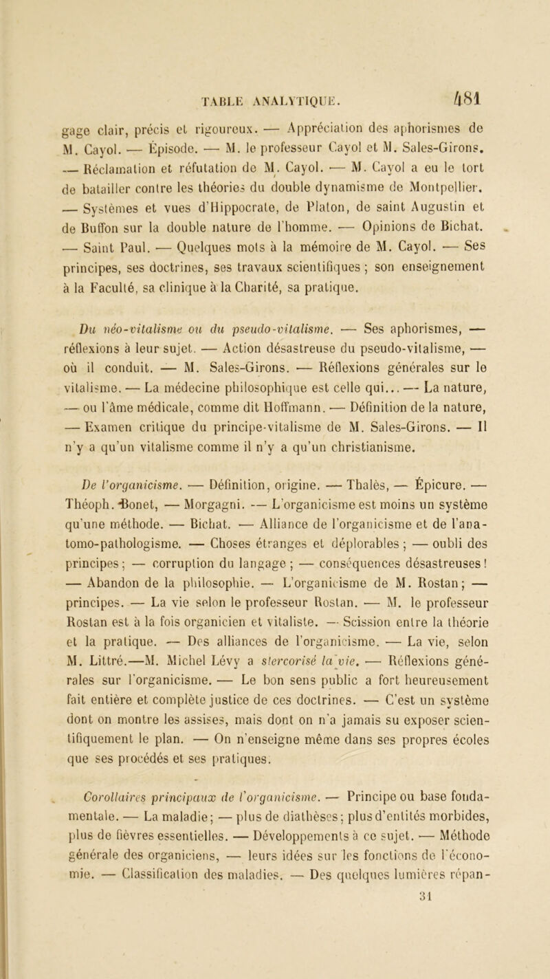 gage clair, précis el rigoureux. — Appréciation des aphorismes de iM. Cayol. 1— Épisode. — M. le professeur Cayol et M. Saies-Girons. Réclamation et réfutation de M. Cayol. •— M. Cayol a eu le tort de batailler contre les théories du double dynamisme de Montpellier. — Systèmes et vues d’Hippocrate, de Platon, de saint Augustin et de Buffon sur la double nature de l’homme. •— Opinions de Bichat. — Saint Paul. •— Quelques mots à la mémoire de M. Cayol. — Ses principes, ses doctrines, ses travaux scientifiques ; son enseignement à la Faculté, sa clinique à la Charité, sa pratique. Du néo-vitalisme ou du pseudo-vitalisme. — Ses aphorismes, — réflexions à leur sujet. — Action désastreuse du pseudo-vitalisme, — où il conduit. — M. Saies-Girons. — Réflexions générales sur le vitalisme. — La médecine philosophique est celle qui... — La nature, — ou l’âme médicale, comme dit Hoffmann. — Définition de la nature, — Examen critique du principe-vitalisme de M. Saies-Girons. — Il n’y a qu’un vitalisme comme il n’y a qu’un christianisme. De l’organicisme. — Définition, origine. — Thalès, — Épicure. — Théoph.-Bonet, — Morgagni. — L’organicisme est moins un système qu’une méthode. — Bichat. — Alliance de l’organicisme et de l’ana- tomo-pathologisme. — Choses étranges et déplorables ; — oubli des principes; — corruption du langage; — conséquences désastreuses! — Abandon de la philosophie. — L’organicisme de M. Rostan ; — principes. — La vie selon le professeur Rostan. — M. le professeur Rostan est à la fois organicien et vitaliste. —- Scission entre la théorie et la pratique. — Des alliances de l’organicisme. — La vie, selon M. Littré.—M. Michel Lévy a slercorisè la vie. ■— Réflexions géné- rales sur l'organicisme. — Le bon sens public a fort heureusement fait entière et complète justice de ces doctrines. — C’est un système dont on montre les assises, mais dont on n’a jamais su exposer scien- tifiquement le plan. — On n’enseigne même dans ses propres écoles que ses procédés et ses pratiques. Corollaires principaux de l'organicisme. — Principe ou base fonda- mentale. — La maladie ; — plus de diathèses ; plus d’entités morbides, plus de fièvres essentielles. — Développements à ce sujet. — Méthode générale des organieiens, — leurs idées sur les fonctions de l’écono- mie. — Classification des maladies. — Des quelques lumières répan- 31