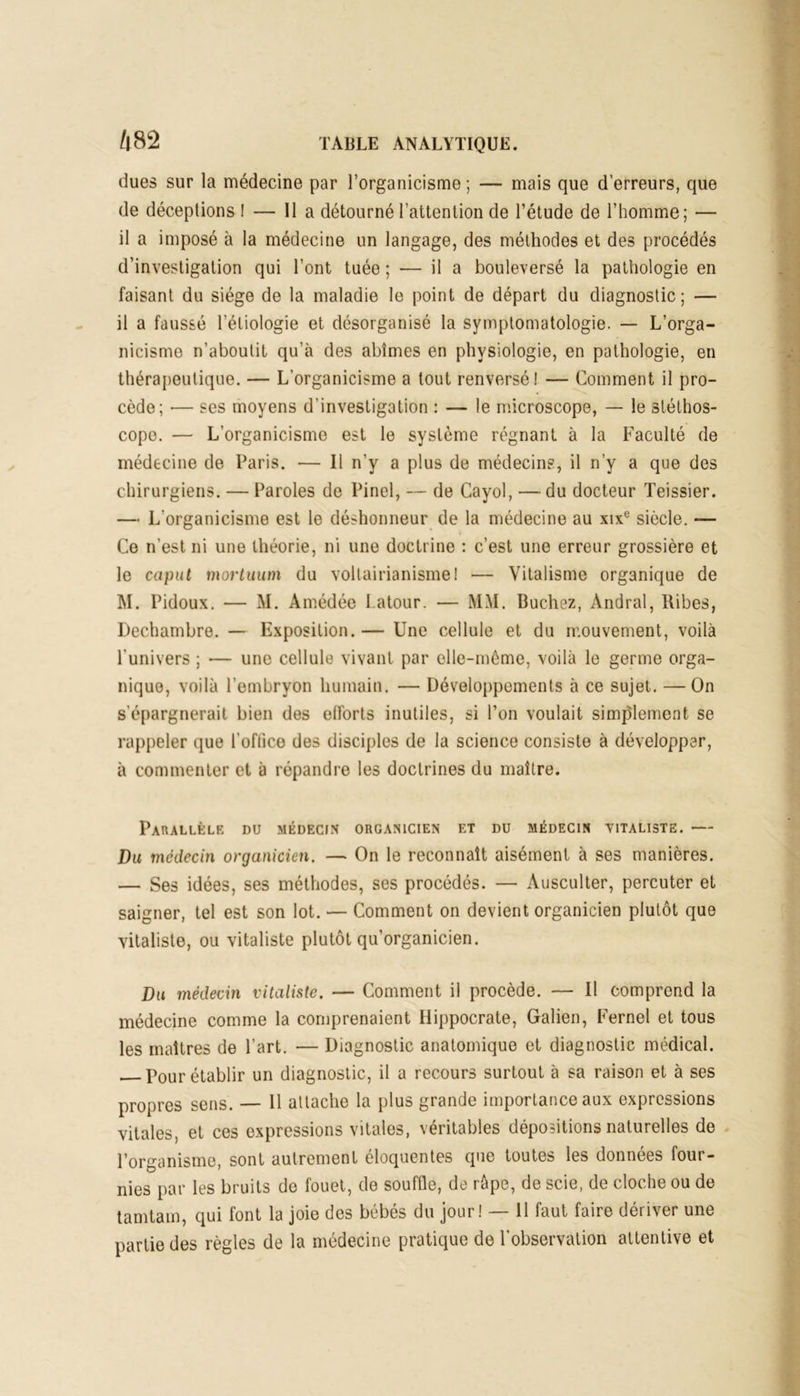 dues sur la médecine par l’organicisme; —- mais que d’erreurs, que de déceptions ! — lia détourné l’attention de l’étude de l’homme; — il a imposé à la médecine un langage, des méthodes et des procédés d’investigation qui l’ont tuée ; — il a bouleversé la pathologie en faisant du siège de la maladie le point de départ du diagnostic; — il a faussé l’étiologie et désorganisé la symptomatologie. — L’orga- nicisme n’aboutit qu’à des abîmes en physiologie, en pathologie, en thérapeutique. — L’organicisme a tout renversé! — Comment il pro- cède; — ses moyens d’investigation : — le microscope, — le stéthos- cope. — L'organicisme est le système régnant à la Faculté de médecine de Paris. — Il n’y a plus de médecins, il n’y a que des chirurgiens. — Paroles de Pinel, — de Cayol, — du docteur Teissier. — L'organicisme est le déshonneur de la médecine au xixe siècle. — Ce n’est ni une théorie, ni une doctrine : c’est une erreur grossière et le caput mortuum du voltairianisme 1 — Y’italisme organique de M. Pidoux. — M. Amédée I.atour. — MM. Bûchez, Andral, Ribes, Dechambre. — Exposition. — Une cellule et du mouvement, voilà l'univers ; — une cellule vivant par elle-même, voilà le germe orga- nique, voilà l’embryon humain. — Développements à ce sujet. — On s’épargnerait bien des efforts inutiles, si l’on voulait simplement se rappeler que l’oftico des disciples de la science consiste à développer, à commenter et à répandre les doctrines du maître. Parallèle du médecin organicien et du médecin vitaliste. — Du médecin organicien. — On le reconnaît aisément à ses manières. — Ses idées, ses méthodes, ses procédés. — Ausculter, percuter et saigner, tel est son lot. — Comment on devient organicien plutôt que vitaliste, ou vitaliste plutôt qu’organicien. Du médecin vitaliste. — Comment il procède. — Il comprend la médecine comme la comprenaient Hippocrate, Galien, Fernel et tous les maîtres de l’art. — Diagnostic anatomique et diagnostic médical. Pour établir un diagnostic, il a recours surtout à sa raison et à ses propres sens. — 11 attache la plus grande importance aux expressions vitales, et ces expressions vitales, véritables dépositions naturelles de l’organisme, sont autrement éloquentes que toutes les données four- nies par les bruits de fouet, de souffle, de râpe, de scie, de cloche ou de tamtam, qui font la joie des bébés du jour! — 11 faut faire dériver une partie des règles de la médecine pratique de l’observation attentive et