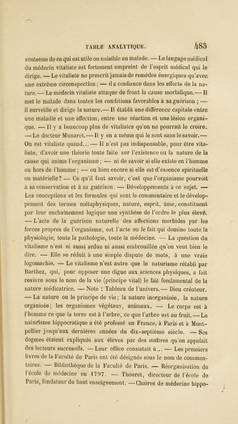 soutenue de ce qui est utile ou nuisible au malade. — Le langage médical du médecin vitaliste est fortement empreint de l’esprit médical qui le dirige, — Le vitaliste ne prescrit jamais de remèdes énergiques qu’avec une extrême circonspection ; — il a confiance dans les efforts de la na- ture.— Le médecin vitaliste attaque de front la cause morbifique. — Il met le malade dans toutes les conditions favorables à sa guérison ; —- il surveille et dirige la nature.— Il établit une différence capitale entre une maladie et une affection, entre une réaction et une lésion organi- que. — Il y a beaucoup plus de vitalistes qu'on ne pourrait le croire. — Le docteur Munaret.*—Il y en a même qui le sont sans le savoir.—• On est vitaliste quand...—• Il n’est pas indispensable, pour être vita- liste, d’avoir une théorie toute faite sur l’existence ou la nature de la cause qui anime l’organisme ; •— ni de savoir si elle existe en l’homme ou hors de l’homme ; — ou bien encore si elle est d’essence spirituelle ou matérielle? — Ce qu’il faut savoir, c’est que l’organisme pourvoit à sa conservation et à sa guérison. — Développements à ce sujet. — Les conceptions et les formules qui sont le commentaire et le dévelop- pement des termes métaphysiques, nature, esprit, âme, constituent par leur enchaînement logique une synthèse de l’ordre le plus élevé. — L’acte de la guérison naturelle des affections morbides par les forces propres de l’organisme, est l’acte ou le fait qui domine toute la physiologie, toute la pathologie, toute la médecine. — La question du vitalisme n’est ni aussi ardue ni aussi embrouillée qu’on veut bien le dire. — Elle se réduit à une simple dispute de mots, à une vraie logomachie. — Le vitalisme n’est autre que le naturisme rétabli par Barthez, qui, pour opposer une digue aux sciences physiques, a fait revivre sous le nom de la vie (principe vital) le fait fondamental de la nature médicatrice. — Note : Tableau de l’univers.— Dieu créateur. — La nature ou le principe de vie; la nature inorganisée, la nature organisée; les organismes végétaux, animaux. — Le corps est à l’homme ce que la terre est à l’arbre, ce que l’arbre est au fruit. — Le naturisme hippocratique a été professé en France, à Paris et à Mont- pellier jusqu’aux dernières années du dix-septième siècle. —Ses dogmes étaient expliqués aux élèves par des maîtres qu’on appelait des lecteurs successifs. —Leur office consistait à... — Les premiers livres de la Faculté de Paris ont été désignés sous le nom de commen- taires. — Bibliothèque de la Faculté de Paris. — Réorganisation de l’école de médecine en 1797. — Thouret, directeur de l’école de Paris, fondateur du haut enseignement. —'Chaires de médecine hippo-