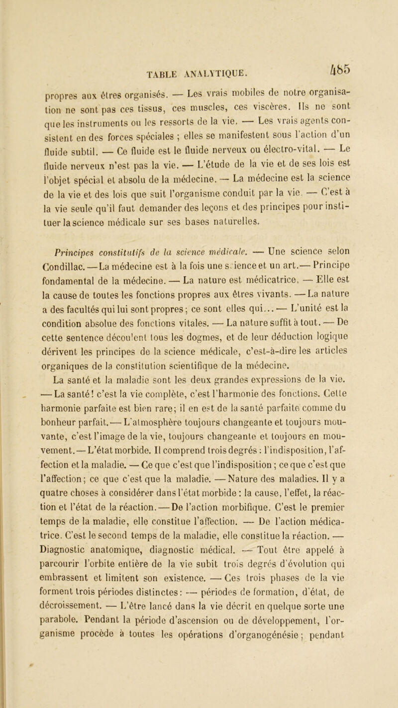 propres aux êtres organisés. — Los vrais mobiles de notre organisa- tion ne sont pas ces tissus, ces muscles, ces viscères. Ils ne sont que les instruments ou les ressorts de la vie. — Les vrais agents con- sistent en des forces spéciales ; elles se manifestent sous l’action d’un fluide subtil. — Ce fluide est le fluide nerveux ou électro-vital. — Le fluide nerveux n’est pas la vie. — L’étude de la vie et de ses lois est l’objet spécial et absolu de la médecine. — La médecine est la science de la vie et des lois que suit l’organisme conduit par la vie. — C est à la vie seule qu’il faut demander des leçons et des principes pour insti- tuer la science médicale sur ses bases naturelles. Principes constitutifs de la science médicale. — Une science selon Condillac. — La médecine est à la fois une science et un art.— Principe fondamental de la médecine. — La nature est médicatrice. — Elle est la cause de toutes les fonctions propres aux êtres vivants. —La nature a des facultés qui lui sont propres; ce sont elles qui...'— L’unité est la condition absolue des fonctions vitales. — La nature suffit à tout. — De cette sentence décou'ent tous les dogmes, et de leur déduction logique dérivent les principes de la science médicale, c’est-à-dire les articles organiques de la constitution scientifique de la médecine. La santé et la maladie sont les deux grandes expressions de la vie. — La santé! c’est la vie complète, c’est l’harmonie des fonctions. Celte harmonie parfaite est bien rare; il en est de la santé parfaite comme du bonheur parfait.'— L'atmosphère toujours changeante et toujours mou- vante, c’est l’image de la vie, toujours changeante et toujours en mou- vement.— L’état morbide. Il comprend trois degrés : l’indisposition, l’af- fection et la maladie. — Ce que c’est que l’indisposition ; ce que c’est que l’affection; ce que c’est que la maladie. —Nature des maladies. Il y a quatre choses à considérer dans l’état morbide : la cause, l’effet, la réac- tion et l’état de la réaction. — De l’action morbifique. C’est le premier temps de la maladie, elle constitue l’affection. — De l’action médica- trice. C’est le second temps de la maladie, elle constitue la réaction. — Diagnostic anatomique, diagnostic médical. -— Tout être appelé à parcourir l’orbite entière de la vie subit trois degrés d évolution qui embrassent et limitent son existence. — Ces trois phases de la vie forment trois périodes distinctes: — périodes de formation, d’état, de décroissement. — L’être lancé dans la vie décrit en quelque sorte une parabole. Pendant la période d’ascension ou de développement, l’or- ganisme procède à toutes les opérations d’organogénésie ; pendant