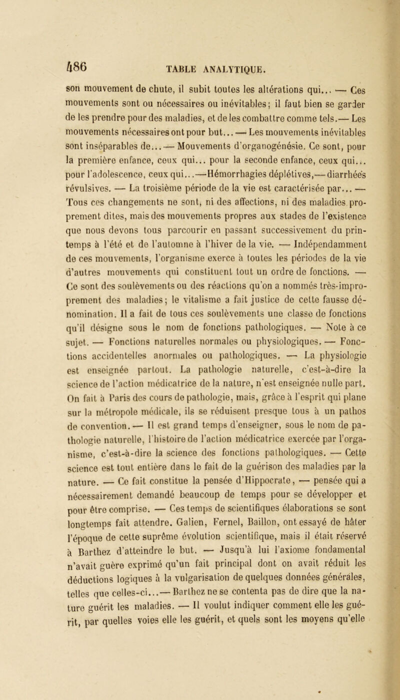 son mouvement de chute, il subit toutes les altérations qui... — Ces mouvements sont ou nécessaires ou inévitables; il faut bien se garder de les prendre pour des maladies, et de les combattre comme tels.— Les mouvements nécessaires ont pour but... — Les mouvements inévitables sont inséparables de...— Mouvements d’organogénésie. Ce sont, pour la première enfance, ceux qui... pour la seconde enfance, ceux qui... pour l’adolescence, ceux qui...—Hémorrhagies déplétives,— diarrhées révulsives. — La troisième période de la vie est caractérisée par... — Tous ces changements ne sont, ni des affections, ni des maladies pro- prement dites, mais des mouvements propres aux stades de l’existence que nous devons tous parcourir en passant successivement du prin- temps à l'été et de l’automne à l’hiver de la vie. — Indépendamment de ces mouvements, l’organisme exerce à toutes les périodes de la vie d’autres mouvements qui constituent tout un ordre de fonctions. — Ce sont des soulèvements ou des réactions qu'on a nommés très-impro- prement des maladies; le vitalisme a fait justice de cette fausse dé- nomination. Il a fait de tous ces soulèvements une classe de fonctions qu’il désigne sous le nom de fonctions pathologiques. — Note à ce sujet. — Fonctions naturelles normales ou physiologiques. — Fonc- tions accidentelles anormales ou pathologiques. — La physiologie est enseignée partout. La pathologie naturelle, c’est-à-dire la science de l’action médicatrice de la nature, n'est enseignée nulle part. On fait à Paris des cours de pathologie, mais, grâce à l’esprit qui plane sur la métropole médicale, ils se réduisent presque tous à un pathos de convention.— Il est grand temps d’enseigner, sous le nom de pa- thologie naturelle, l’histoire de l’action médicatrice exercée par l’orga- nisme, c’est-à-dire la science des fonctions pathologiques. — Cette science est tout entière dans le fait de la guérison des maladies par la nature. — Ce fait constitue la pensée d’Hippocrate, — pensée qui a nécessairement demandé beaucoup de temps pour se développer et pour être comprise. — Ces temps de scientifiques élaborations se sont longtemps fait attendre. Galien, Fernel, Bâillon, ont essayé de hâter l’époque de cette suprême évolution scientifique, mais il était réservé à Barthez d’atteindre le but. — Jusqu a lui l’axiome fondamental n’avait guère exprimé qu’un fait principal dont on avait réduit les déductions logiques à la vulgarisation de quelques données générales, telles que celles-ci...— Barthez ne se contenta pas de dire que la na- ture guérit les maladies. — Il voulut indiquer comment elle les gué- rit, par quelles voies elle les guérit, et quels sont les moyens qu’elle