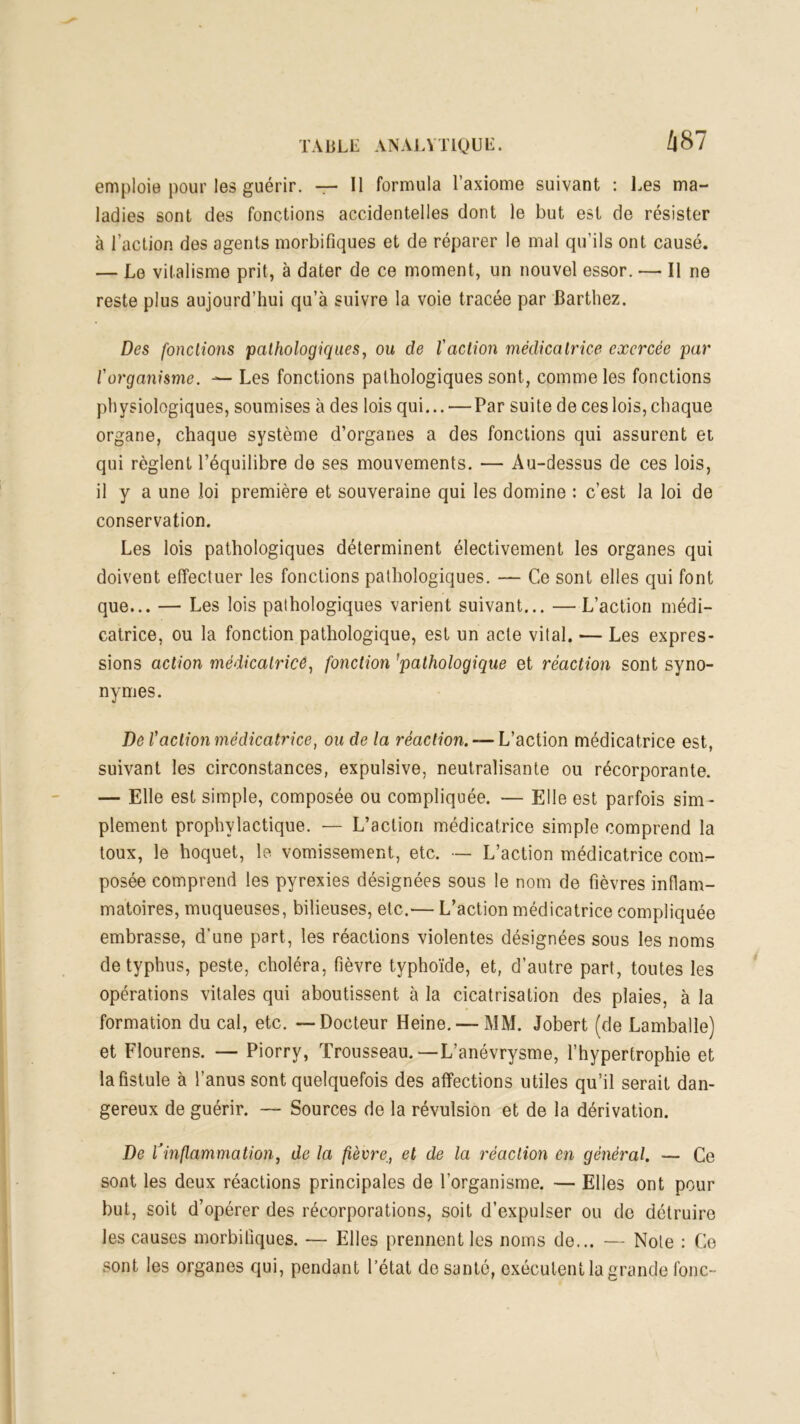 emploie pour les guérir. — 11 formula l’axiome suivant : Les ma- ladies sont des fonctions accidentelles dont le but est de résister à l’action des agents morbifiques et de réparer le mal qu’ils ont causé. — Le vitalisme prit, à dater de ce moment, un nouvel essor. — Il ne reste plus aujourd’hui qu’à suivre la voie tracée par Barthez. Des fonctions pathologiques, ou de l'action médicatrice exercée par l'organisme. — Les fonctions pathologiques sont, comme les fonctions physiologiques, soumises à des lois qui... — Par suite de ces lois, chaque organe, chaque système d’organes a des fonctions qui assurent et qui règlent l’équilibre de ses mouvements. — Au-dessus de ces lois, il y a une loi première et souveraine qui les domine : c’est la loi de conservation. Les lois pathologiques déterminent électivement les organes qui doivent effectuer les fonctions pathologiques. — Ce sont elles qui font que... — Les lois pathologiques varient suivant... —L’action médi- catrice, ou la fonction pathologique, est un acte vital. — Les expres- sions action médicatrice, fonction 'pathologique et réaction sont syno- nymes. De Vaction médicatrice, ou de la réaction. — L’action médicatrice est, suivant les circonstances, expulsive, neutralisante ou récorporante. — Elle est simple, composée ou compliquée. — Elle est parfois sim- plement prophylactique. — L’action médicatrice simple comprend la toux, le hoquet, le vomissement, etc. — L’action médicatrice com^ posée comprend les pyrexies désignées sous le nom de fièvres inflam- matoires, muqueuses, bilieuses, etc.— L’action médicatrice compliquée embrasse, d’une part, les réactions violentes désignées sous les noms de typhus, peste, choléra, fièvre typhoïde, et, d’autre part, toutes les opérations vitales qui aboutissent à la cicatrisation des plaies, à la formation du cal, etc. — Docteur Heine. — MM. Jobert (de Lamballe) et Flourens. — Piorry, Trousseau.—L’anévrysme, l’hypertrophie et la fistule à l’anus sont quelquefois des affections utiles qu’il serait dan- gereux de guérir. — Sources de la révulsion et de la dérivation. De l’inflammation, de la fièvreet de la réaction en général. — Ce sont les deux réactions principales de l’organisme. — Elles ont pour but, soit d’opérer des récorporations, soit d’expulser ou de détruire les causes morbifiques. — Elles prennent les noms de... — Note : Ce sont les organes qui, pendant l’état de santé, exécutent la grande fonc-
