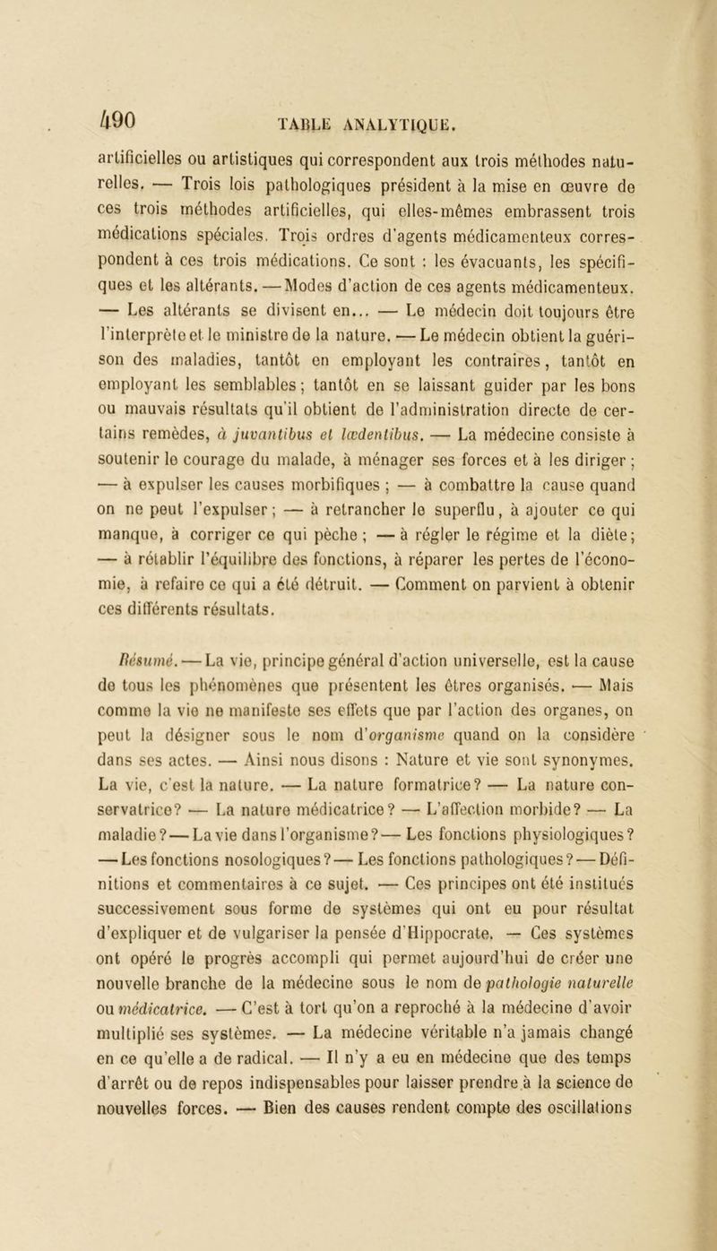 artificielles ou artistiques qui correspondent aux trois méthodes natu- relles. — Trois lois pathologiques président à la mise en œuvre de ces trois méthodes artificielles, qui elles-mêmes embrassent trois médications spéciales. Trois ordres d'agents médicamenteux corres- pondent à ces trois médications. Ce sont : les évacuants, les spécifi- ques et les altérants. —Modes d’action de ces agents médicamenteux. — Les altérants se divisent en... — Le médecin doit toujours être l’interprète et le ministre de la nature. — Le médecin obtient la guéri- son des maladies, tantôt en employant les contraires, tantôt en employant les semblables ; tantôt en se laissant guider par les bons ou mauvais résultats qu'il obtient de l’administration directe de cer- tains remèdes, à juvantibus et lœdentibus. — La médecine consiste à soutenir le courage du malade, à ménager ses forces et à les diriger ; — à expulser les causes morbifiques ; — à combattre la cause quand on ne peut l’expulser ; — à retrancher le superflu, à ajouter ce qui manque, à corriger ce qui pèche ; — à régler le régime et la diète; — à rétablir l’équilibre des fonctions, à réparer les pertes de l’écono- mie, à refaire ce qui a été détruit. — Comment on parvient à obtenir ces différents résultats. Résumé. — La vie, principe général d’action universelle, est la cause do tous les phénomènes que présentent les êtres organisés. •— Mais comme la vio ne manifeste ses effets que par l’action des organes, on peut la désigner sous le nom d'organisme quand on la considère dans ses actes. — Ainsi nous disons : Nature et vie sont synonymes. La vie, c’est la nature. — La nature formatrice? — La nature con- servatrice? — La nature médicatrice? — L'affection morbide? — La maladie? — La vie dans l’organisme?— Les fonctions physiologiques? — Les fonctions nosologiques ? — Les fonctions pathologiques ? — Défi- nitions et commentaires à ce sujet. — Ces principes ont été institués successivement sous forme de systèmes qui ont eu pour résultat d’expliquer et de vulgariser la pensée d'Hippocrate. — Ces systèmes ont opéré le progrès accompli qui permet aujourd’hui de créer une nouvelle branche de la médecine sous le nom de pathologie naturelle ou médicatrice. — C’est à tort qu’on a reproché à la médecine d’avoir multiplié ses systèmes. — La médecine véritable n’a jamais changé en ce qu’elle a de radical. — Il n’y a eu en médecine que des temps d’arrêt ou de repos indispensables pour laisser prendre à la science de nouvelles forces. — Bien des causes rendent compte des oscillations