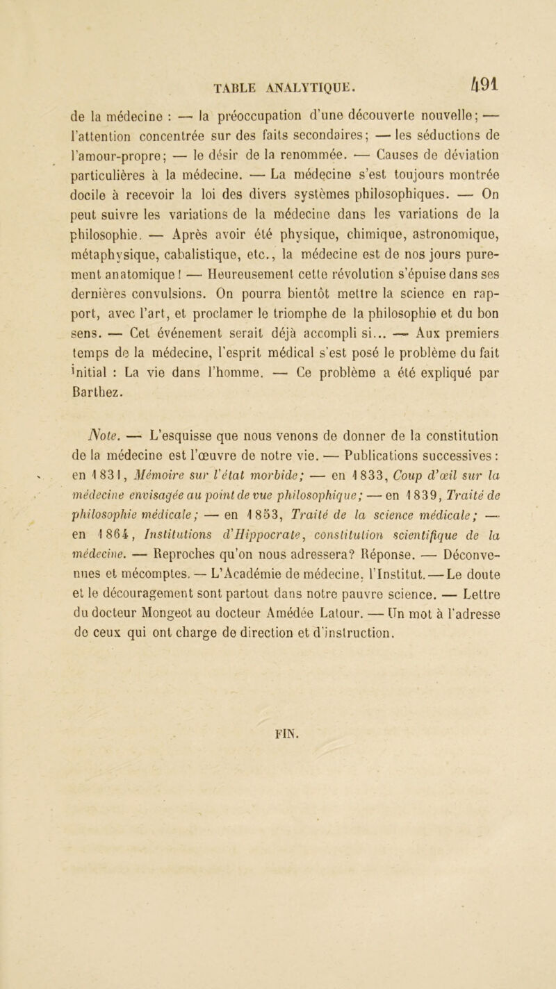 de la médecine : — la préoccupation d’une découverte nouvelle; — l’attention concentrée sur des faits secondaires; —les séductions de l’amour-propre; — le désir de la renommée. -— Causes de déviation particulières à la médecine. — La médecine s’est toujours montrée docile à recevoir la loi des divers systèmes philosophiques. — On peut suivre les variations de la médecine dans les variations de la philosophie. — Après avoir été physique, chimique, astronomique, métaphysique, cabalistique, etc., la médecine est de nos jours pure- ment anatomique ! — Heureusement cette révolution s’épuise dans ses dernières convulsions. On pourra bientôt mettre la science en rap- port, avec l’art, et proclamer le triomphe de la philosophie et du bon sens. — Cet événement serait déjà accompli si... — Aux premiers temps de la médecine, l’esprit médical s'est posé le problème du fait initial : La vie dans l’homme. — Ce problème a été expliqué par Barthez. Note. — L’esquisse que nous venons de donner de la constitution de la médecine est l’œuvre de notre vie. — Publications successives : en 1831, Mémoire sur l’état morbide; — en 1833, Coup d’œil sur la médecine envisagée au point de vue philosophique ; — en 1 839, Traité de philosophie médicale ;— en 18-53, Traité de la science médicale ; —■■ en 1 864, Institutions d'Hippocrate, constitution scientifique de la médecine. — Reproches qu’on nous adressera? Réponse. — Déconve- nues et mécomptes, — L’Académie de médecine. l’Institut. — Le doute et le découragement sont partout dans notre pauvre science. — Lettre du docteur Mongeot au docteur Amédée Latour. — Un mot à l’adresse do ceux qui ont charge de direction et d’instruction. FIN.