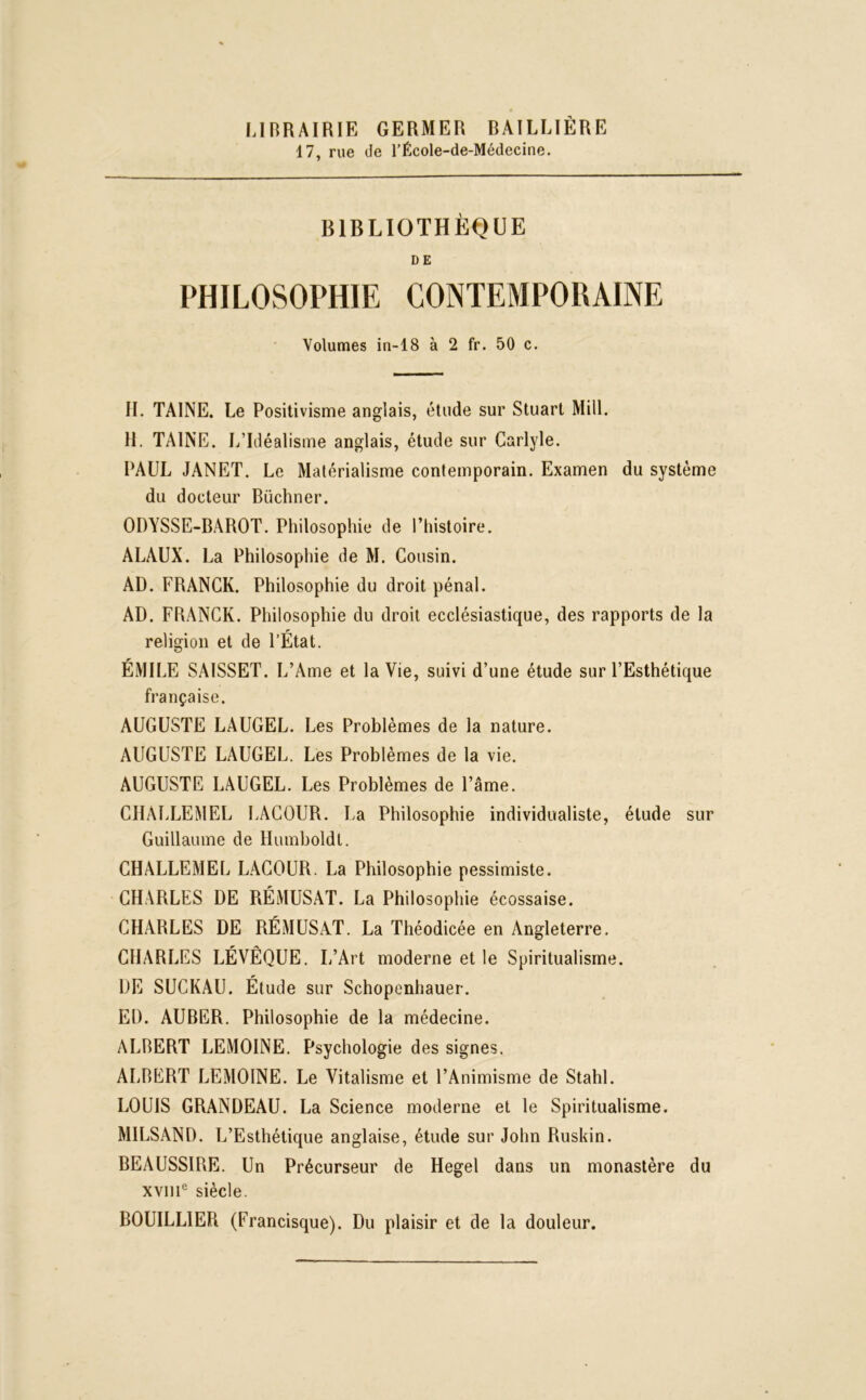 LIBRAIRIE GERMER BAILLIÈRE 17, rue de l’École-de-Médecine. BIBLIOTHÈQUE DE PHILOSOPHIE CONTEMPORAINE Volumes in-18 à 2 fr. 50 c. H. TAINE. Le Positivisme anglais, étude sur Stuart Mill. H. TAINE. L’Idéalisme anglais, étude sur Carlyle. PAUL JANET. Le Matérialisme contemporain. Examen du système du docteur Buchner. ODYSSE-BAROT. Philosophie de l’histoire. ALAUX. La Philosophie de M. Cousin. AD. FRANCK. Philosophie du droit pénal. AD. FRANCK. Philosophie du droit ecclésiastique, des rapports de la religion et de l’État. ÉMILE SAISSET. L’Ame et la Vie, suivi d’une étude sur l’Esthétique française. AUGUSTE LAUGEL. Les Problèmes de la nature. AUGUSTE LAUGEL. Les Problèmes de la vie. AUGUSTE LAUGEL. Les Problèmes de l’âme. CHALLEMEL LACOUR. La Philosophie individualiste, élude sur Guillaume de Humboldt. CHALLEMEL LACOUR. La Philosophie pessimiste. CHARLES DE RÉMUSAT. La Philosophie écossaise. CHARLES DE RÉMUSAT. La Théodicée en Angleterre. CHARLES LÉVÊQUE. L’Art moderne et le Spiritualisme. DE SUCKAU. Étude sur Schopenhauer. ED. AUBER. Philosophie de la médecine. ALBERT LEMOINE. Psychologie des signes. ALBERT LEMOINE. Le Vitalisme et l’Animisme de Stahl. LOUIS GRANDEAU. La Science moderne et le Spiritualisme. MILSAND. L’Esthétique anglaise, étude sur John Ruskin. BEAUSSIRE. Un Précurseur de Hegel dans un monastère du xvme siècle. BOUILLIER (Francisque). Du plaisir et de la douleur.