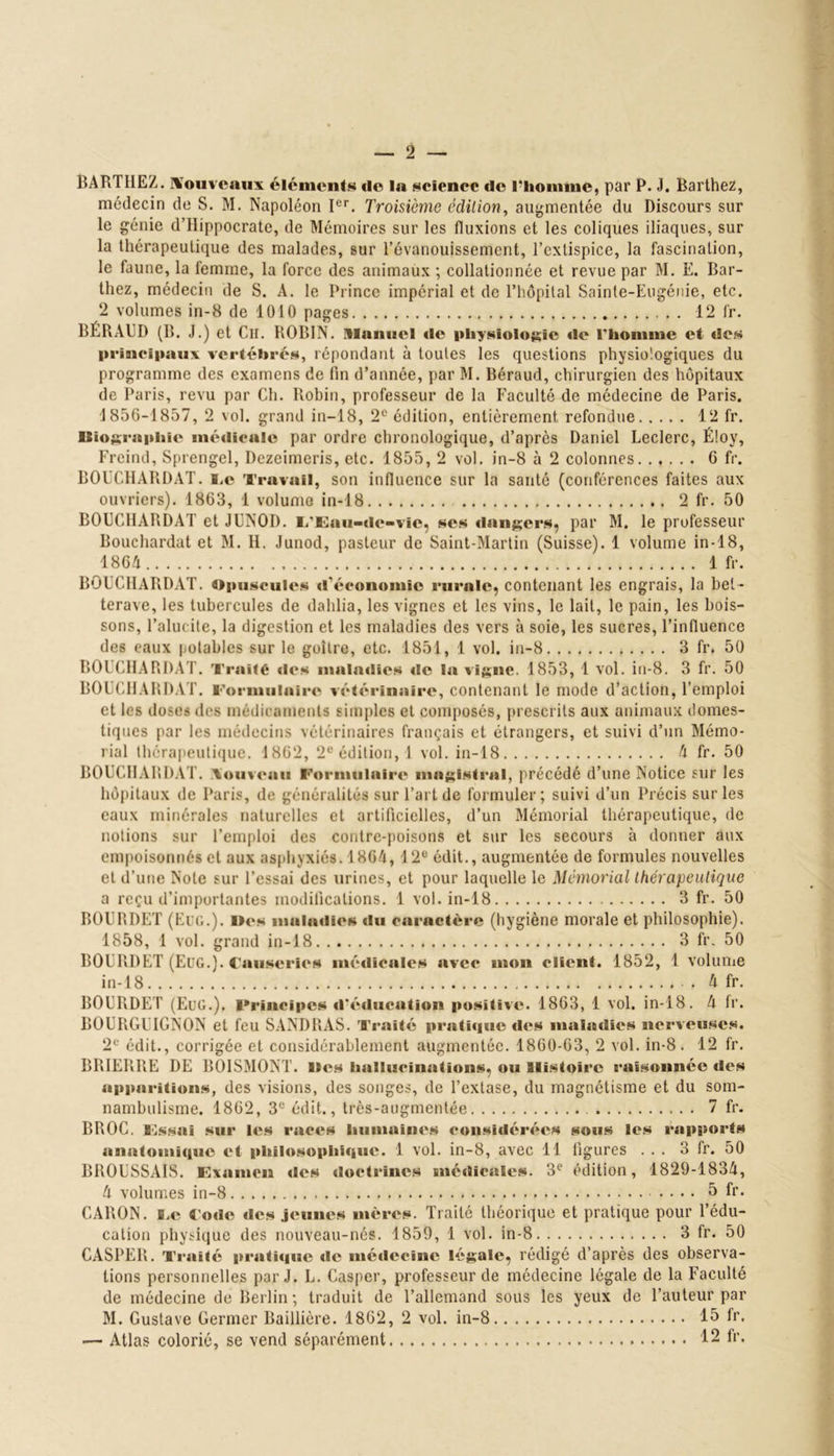 BARTHEZ, nouveaux éléments «le la science de l'homme, par P. J. Barthez, médecin de S. M. Napoléon Ier. Troisième édition, augmentée du Discours sur le génie d’Hippocrate, de Mémoires sur les (luxions et les coliques iliaques, sur la thérapeutique des malades, sur l’évanouissement, l’extispice, la fascination, le faune, la femme, la force des animaux ; collationnée et revue par M. E. Bar- thez, médecin de S. A. le Prince impérial et de l’hôpital Sainte-Eugénie, etc. 2 volumes in-8 de 1010 pages 12 fr. BÉRAUD (B. J.) et Ch. ROBIN. Manuel «le physiologie «le l'homme et des principaux vertébrés, répondant à toutes les questions physiologiques du programme des examens de fin d’année, par M. Béraud, chirurgien des hôpitaux de Paris, revu par Ch. Robin, professeur de la Faculté de médecine de Paris. 1856-1857, 2 vol. grand in—18, 2e édition, entièrement refondue 12 fr. Iliographu* médicale par ordre chronologique, d’après Daniel Leclerc, É!oy, Freind, Sprengel, Dezeimeris, etc. 1855, 2 vol. in-8 à 2 colonnes 6 fr. BOUCHARDAT. i.c Travail, son influence sur la santé (conférences faites aux ouvriers). 1863, 1 volume in-18 2 fr. 50 BOUCHARDAT et JUNOD. L'Eau-de- vie, ses «langers, par M. le professeur Bouchardat et M. H. Junod, pasteur de Saint-Martin (Suisse). 1 volume in-18, 1864 1 fr. BOUCHARDAT. Opusculc's d'économie rurale, contenant les engrais, la bet- terave, les tubercules de dahlia, les vignes et les vins, le lait, le pain, les bois- sons, Fallu ite, la digestion et les maladies des vers à soie, les sucres, l’influence des eaux potables sur le goitre, etc. 1851, 1 vol. in-8 3 fr. 50 BOUCHARDAT. Traite des maladies «le la vigne. 1853, 1 vol. in-8. 3 fr. 50 BOUCHARDAT. Formulaire v«*térinaire, contenant le mode d’action, l’emploi et les doses des médicaments simples et composés, prescrits aux animaux domes- tiques par les médecins vétérinaires français et étrangers, et suivi d’un Mémo- rial thérapeutique. 1862, 2e édition, ! vol. in-18 4 fr. 50 BOUCHARDAT. .\ouveau Formulaire magistral, précédé d’une Notice sur les hôpitaux de Paris, de généralités sur l’art de formuler; suivi d’un Précis sur les eaux minérales naturelles et artificielles, d’un Mémorial thérapeutique, de notions sur l’emploi des contre-poisons et sur les secours à donner aux empoisonnés et aux asphyxiés. 1864, 12e édit., augmentée de formules nouvelles et d’une Note sur l’essai des urines, et pour laquelle le Mémorial thérapeutique a reçu d’importantes modifications. 1 vol. in-18 3 fr. 50 BOURDET (Fi g.). Mes maladies du caractère (hygiène morale et philosophie). 1858, 1 vol. grand in-18 3 fr. 50 BOURDET (Eug.). Causeries mé«licules avec mon client. 1852, 1 volume in-18 4 fr. BOURDET (Eug.). Principes «l'éducation positive. 1863, 1 vol. in-18. 4 fr. BOURGUIGNON et feu SANDRAS. Traité pratique «l«»s maladies nerveuses. 2e édit., corrigée et considérablement augmentée. 1860-63, 2 vol. in-8 . 12 fr. BRIERRE DE BOISMONT. Des hallucinations, ou Histoire raisonnée «les apparitions, des visions, des songes, de l’extase, du magnétisme et du som- nambulisme. 1862, 3e édit., très-augmentée 7 fr. BROC. Fssai sur les races humaines considér«»cs sous les rapports anatomique et philosophi<i«m. 1 vol. in-8, avec 11 figures ... 3 fr. 50 BROUSSAIS. Examen «les <l«>ctrines médicales. 3e édition, 1829-1834, 4 volumes in-8 5 fr. CARON, fi.e «ode des jeunes mères. Traité théorique et pratique pour l’édu- cation physique des nouveau-nés. 1859, 1 vol. in-8 3 fr. 50 CASPER. Traité pi*ati«iuc «le métlecinc légale, rédigé d’après des observa- tions personnelles par J. L. Casper, professeur de médecine légale de la Faculté de médecine de Berlin; traduit de l’allemand sous les yeux de l’auteur par M. Gustave Germer Baillière. 1862, 2 vol. in-8 15 fr. — Atlas colorié, se vend séparément 12 fr.