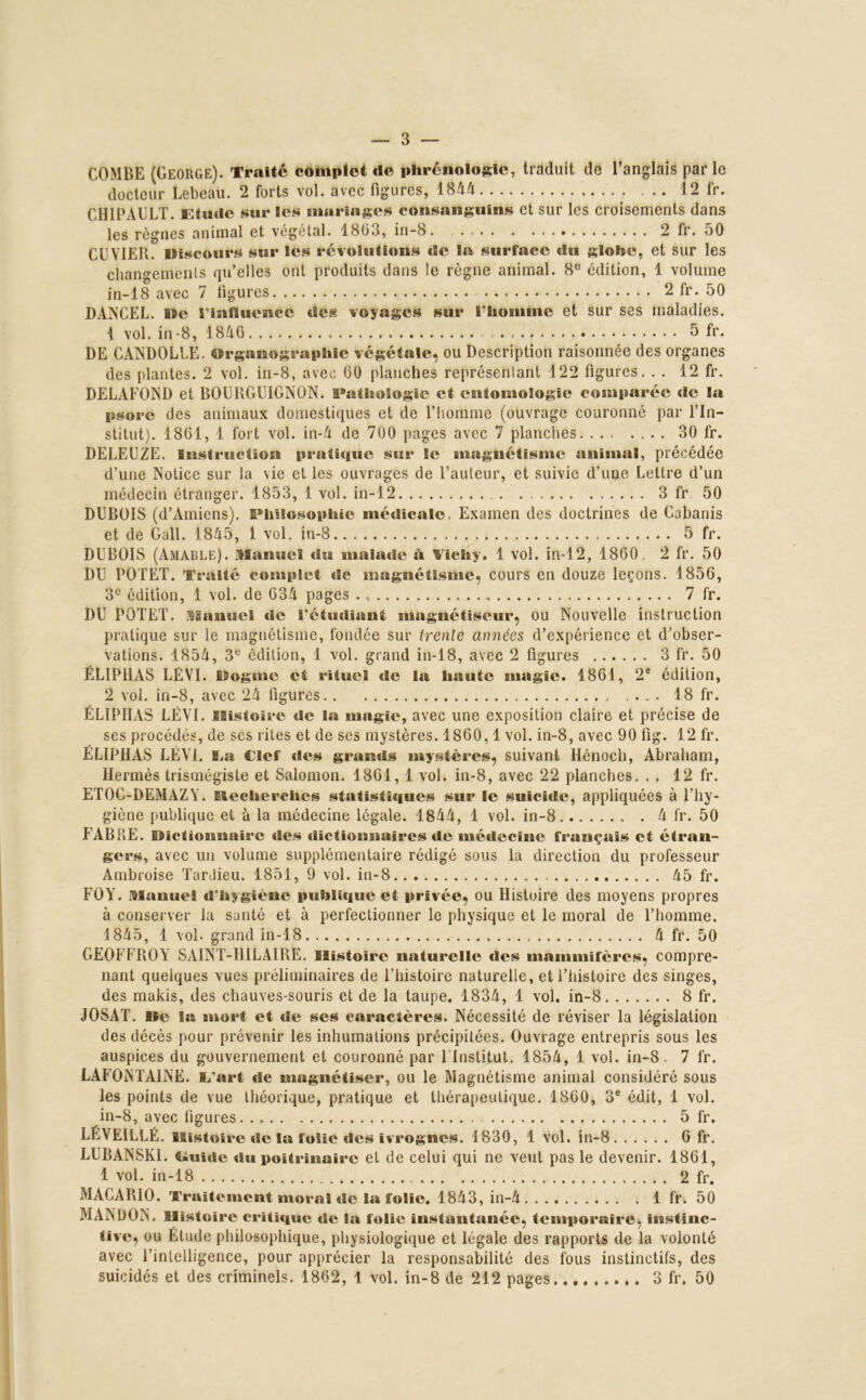 — 3 COMBE (George). Traité complet de phrénologie, traduit de l’anglais parle docteur Lebeau. 2 forts vol. avec figures, 1844 ... 12 fr. CH1PAULT. Etude sur les mariages consanguins et sur les croisements dans les règnes animal et végétal. 1863, in-8 2 fr. 50 CUVIER. Discours sur les révolutions de la surface du globe, et sur les changements qu’elles ont produits dans le règne animal. 8e édition, 1 volume in-18 avec 7 figures 2 fr. 50 DANCEL. De l'influence des voyages sur l'homme et sur ses maladies. 1 vol. in-8, 1846 5 fr. DE CANDOLLE. Organographic végétale, ou Description raisonnée des organes des plantes. 2 vol. in-8, avec 60 planches représentant 122 figures. . . 12 fr. DELAFOND et BOURGUIGNON. Pathologie et entomologie comparée de la psore des animaux domestiques et de l’homme (ouvrage couronné par l’In- stitut). 1861, 1 fort vol. in-4 de 700 pages avec 7 planches 30 fr. DELEUZE. Instruction pratique sur le magnétisme animal, précédée d’une Notice sur la vie et les ouvrages de l’auteur, et suivie d’une Lettre d’un médecin étranger. 1853, 1 vol. in-12 3 fr 50 DUBOIS (d’Amiens). Philosophie médicale. Examen des doctrines de Cabanis et de Gall. 1845, l vol. iu-8 5 fr. DUBOIS (Amable). Manuel du malade à Vichy. 1. vol. in-12, 1860. 2 fr. 50 DU POTET. Traité complet de magnétisme, cours en douze leçons. 1856, 3e édition, 1 vol. de 634 pages 7 fr. DU POTET. Manuel de l'étudiant magnétiseur, ou Nouvelle instruction pratique sur le magnétisme, fondée sur trente années d’expérience et d’obser- vations. 1854, 3e édition, 1 vol. grand in-18, avec 2 figures 3 fr. 50 ÉLIPHAS LÉVI. Dogme et rituel de la haute magie. 1861, 2e édition, 2 vol. in-8, avec 24 figures 18 fr. ÉLIPHAS LÉVI. Histoire de la magie, avec une exposition claire et précise de ses procédés, de ses rites et de ses mystères. 1860,1 vol. in-8, avec 90 fig. 12 fr. ÉLIPHAS LEVE La Clef des grands mystères, suivant Hénocli, Abraham, Hermès trismégiste et Salomon. 1861, 1 vol. in-8, avec 22 planches. . , 12 fr. ETOC-DEMAZY. Slecherches statistiques sur le suicide, appliquées à l’hy- giène publique et à la médecine légale. 1844, 1 vol. in-8 4 fr. 50 FABKE. Dictionnaire des dictionnaires de médecine français et étran- gers, avec un volume supplémentaire rédigé sous la direction du professeur Ambroise Tardieu. 1851, 9 vol. in-8 45 fr. F0Y\ Manuel d'hygiène publique et privée, ou Histoire des moyens propres à conserver la santé et à perfectionner le physique et le moral de l’homme. 1845, 1 vol. grand in-18 4 fr. 50 GEOFFROY SAINT-HILAIRE. Histoire naturelle des mammifères, compre- nant quelques vues préliminaires de l’histoire naturelle, et l’histoire des singes, des makis, des chauves-souris et de la taupe. 1834, 1 vol. in-8 8 fr. JOSAT. 19c la mort et de ses caractères. Nécessité de réviser la législation des décès pour prévenir les inhumations précipitées. Ouvrage entrepris sous les auspices du gouvernement et couronné par 1 Institut. 1854, 1 vol. in-8. 7 fr. LAFONTAINE. B/art de magnétiser, ou le Magnétisme animal considéré sous les points de vue théorique, pratique et thérapeutique. 1860, 3e édit, 1 vol. in-8, avec figures 5 fr. LÉVEILLÉ. Histoire de la folie des ivrognes. 1830, 1 vol. in-8 6 fr. LUBANSKI. Ctuidc du poitrinaire et de celui qui ne veut pas le devenir. 1861, 1 vol. in-18 2 fr. MACARIO. Traitement moral de la folie. 1843, in-4 1 fr. 50 MAN DON, Histoire critique de la folie instantanée, temporaire, instinc- tive, ou Étude philosophique, physiologique et légale des rapports de la volonté avec l’intelligence, pour apprécier la responsabilité des fous instinctifs, des