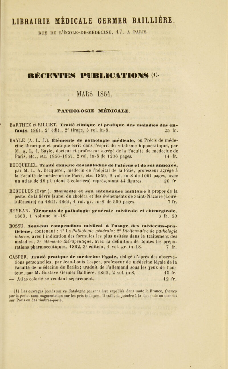 RUE 1)E l’ÉCOLE-DE-MÉDEGINE, 17, A PARIS. RÉCENTES PCBEICNTIONS (0- MARS 1864. PATHOLOGIE MÉDICALE. BARTHEZ et RILLIET. Traité clinique et pratique des maladies des en- fants. 1861, 2e édit., 2e tirage, 3 vol. in-8. 25 fr. BAYLE (A. L. J.). Éléments de pathologie médicale, ou Précis de méde- cine théorique et pratique écrit dans l’esprit du vitalisme hippocratique, par M. A. L. J. Bayle, docteur et professeur agrégé de la Faculté de médecine de Paris, etc., etc. 1856-1857, 2 vol. in-8 de 1236 pages. 14 fr. BECQUEREL. Traité clinique des maladies de l'utérus et de scs annexes, par M. L. A. Becquerel, médecin de l’hôpital de la Pitié, professeur agrégé à la Faculté de médecine de Paris, etc. 1859, 2 vol. in-8 de 1061 pages, avec un atlas de 18 pl. (dont 5 coloriées) représentant 44 figures. 20 fr. BERTULUS (Evar.). Marseille et son intendance militaire à propos de la peste, de la fièvre jaune, du choléra et des événements de Saint- Nazaire (Loire- Inférieure) en 1861, 1864, 1 vol. gr. in-8 de 500 pages. 7 fr. BEYRAN. Éléments de pathologie générale médicale et chirurgicale. 1863, 1 volume in-18. 3 fr. 50 BOSSU. Nouveau compendium médical à l'usage des médecins-pra- ticiens, contenant : 1° La Pathologie générale; 2° Dictionnaire de pathologie interne, avec l’indication des formules les plus usitées dans le traitement des maladies; 3° Mémento thérapeutique, avec la définition de toutes les prépa- rations pharmaceutiques. 1862, 3e édition, 1 vol. gr. in-18. 7 fr. CASPER. Traité pratique de médecine légale, rédigé d’après des observa- tions personnelles, par Jean-Louis Casper, professeur de médecine légale de la Faculté de médecine de Berlin; traduit de l’allemand sous les yeux de l’au- teur, par M. Gustave Germer Baillière. 1862, 2 vol. in-8. 15 fr. — Atlas colorié se vendant séparément. 12 fr. (1) Les ouvrages portés sur ce Catalogue peuvent être expédiés dans toute la France, franco par la poste, sans augmentation sur les prix indiqués. Il suffit de joindre à la demande un mandat sur Paris ou des timbres-poste.