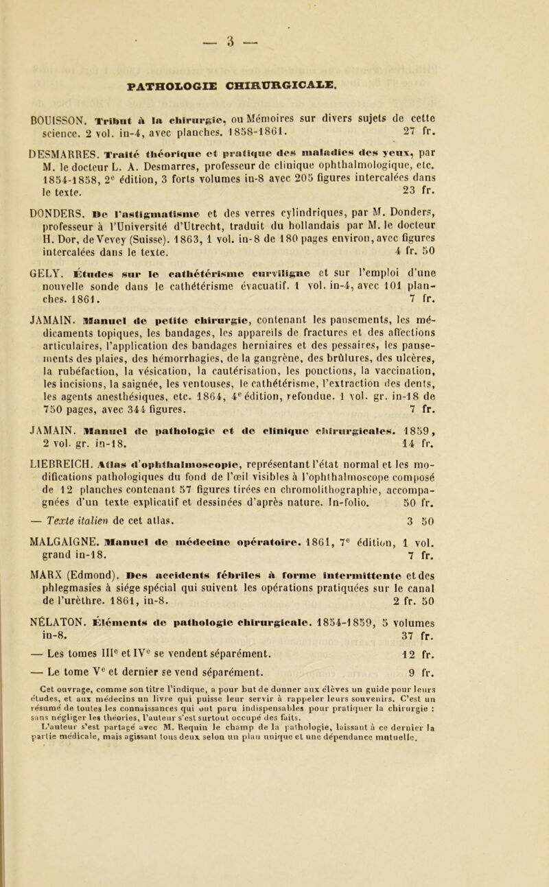PATHOLOGIE CHIRURGICALE. BOUISSON. Tribut à l« chirurgie, ou Mémoires sur divers sujets de cette science. 2 vol. in-4, avec plauches. 1858-1861. 27 fr. DESMARRES. Traité théorique et pratique des maladies des yeux, par M. le docteur L. A. Desmarres, professeur de clinique ophtalmologique, etc. 1854-1858, 2e édition, 3 forts volumes in-8 avec 205 figures intercalées dans le texte. 23 fr. DONDERS. Me l'astigmatisme et des verres cylindriques, par M. Donders, professeur à l’Université d’Utrecht, traduit du hollandais par M. le docteur H. Dor, deVevey (Suisse). 1863, 1 vol. in-8 de 180 pages environ,avec figures intercalées dans le texte. 4 fr. 50 GELY. Études sur le cathétérisme curviligne et sur l’emploi d’une nouvelle sonde dans le cathétérisme évacuatif. 1 vol. in-4, avec 101 plan- ches. 1861. 7 fr. JAMAIN. Manuel de petite chirurgie, contenant les pansements, les mé- dicaments topiques, les bandages, les appareils de fractures et des affections articulaires, l’application des bandages herniaires et des pessaires, les panse- ments des plaies, des hémorrhagies, de la gangrène, des brûlures, des ulcères, la rubéfaction, la vésication, la cautérisation, les ponctions, la vaccination, les incisions, la saignée, les ventouses, le cathétérisme, l’extraction des dents, les agents anesthésiques, etc. 1864, 4eédition, refondue. 1 vol. gr. in-18 de 750 pages, avec 344 figures. 7 fr. JAMAIN. Manuel de pathologie et de clinique chirurgicales. 1859, 2 vol. gr. in-18. 14 fr. LIEBREICH. Atias d’ophthaimoscopie, représentant l’état normal et les mo- difications pathologiques du fond de l’œil visibles à l’ophthalmoscope composé de 12 planches contenant 57 figures tirées en chromolithographie, accompa- gnées d’un texte explicatif et dessinées d’après nature. In-folio. 50 fr. Texte italien de cet atlas. 3 50 MALGAIGNE. Manuel «le mé»lecine opératoire. 1861, 7e édition, 1 vol. grand in-18. 7 fr. MARX (Edmond). Des accûlents fébriles à forme intermittente et des phlegmasies à siège spécial qui suivent les opérations pratiquées sur le canal de l’urèthre. 1861, in-8. 2 fr. 50 NÉLATQN. Éléments «le pathologie chirurgicale. 1854-1859, 5 volumes in-8. 37 fr. — Les tomes IIIe et IVe se vendent séparément. 12 fr. — Le tome Ve et dernier se vend séparément. 9 fr. Cet ouvrage, comme son titre l’iudique, a pour but de donner aux e'ièves un guide pour leurs éludes, et aux médecins un livre qui puisse leur servir à rappeler leurs souvenirs. C’est un résumé de toutes les connaissances qui ont paru indispensables pour pratiquer la chirurgie : sans négliger les théories, l’auteur s’est surtout occupé des faits. L’auteur s’est partagé avec M. Requin le champ de la pathologie, laissant à ce dernier la partie médicale, mais agissant tous deux selon un plan unique et une dépendance mutuelle.
