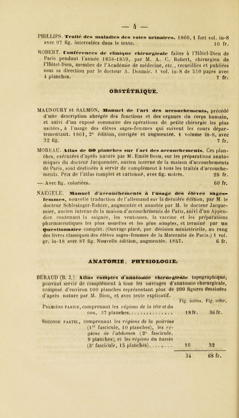 — à — PHILLIPS. Traité des maladies des voies urinaires. 1860, 1 fort vol. in-8 avec 97 fig. intercalées dans le texte; 10 fr. ROBERT. Conférences de clinique chirurgicale faites à l’Hôtel-Dieu de Paris peudaut l'année 1858-1859, par M. A. C. Robert, chirurgien de l’Hôtel-Dieu, membre de l’Académie de médecine, etc., recueillies et publiées sous sa direction par le docteur A. Doumic. l vol. in-8 de 550 pages avec 4 planches. 7 fr* OBSTÉTRIQUE. MAUNOUR^ et SALMON. manuel «le l’art «les accouchements^ précédé d’une description abrégée des fonctions et des organes du corps humain, et suivi d’un exposé sommaire des opérations de petite chirurgie les plus usitées, à l'usage des élèves sages-femmes qui suivent les cours dépar- tementaux. 1861,2e édition, corrigée et augmentée. 1 volume in-8, avec 32 fig. 7 fr. MOREAU. Atlas «le «O planches sur l’art des accouchements. Ces plan- ches, exécutées d’après nature par M. Emile Beau, sur les préparations anato- miques du docteur Jacquemier, ancien interne de la maison d’accouchements de Paris, sont destinées à servir de complément à tous les traités d’accouche- ments. Prix de l’allas complet et cartonné, avec fig. noires. 25 fr. — Avec fig. coloriées. 60 fr. NAEGEI.E. manuel d’nccoiiclicmcnts iV l’usage «les «élèves sages- femmes, nouvelle traduction de l’allemand sur la dernière édition, par M. le docteur Schlesinger-Rahier, augmentée et annotée par M. le docteur Jacque- mier, ancien interne de la maison d’accouchements de Paris, suivi d’un Appen- dice contenant la saignée, les ventouses, la vaccine et les préparations pharmaceutiques les plus usuelles et les plus simples, et terminé par un Questionnaire complet. (Ouvrage placé, par décision ministérielle, au rang des livres classiques des élèves sages-femmes de la Maternité de Paris.) 1 vol. gr. in-18 avec 87 fig. Nouvelle édition, augmentée. 1857. 6 fr. ANATOMIE, PHYSIOLOGIE. BÉRAUD (B. J.). Atlas complet «l'anatomie chirurgicale topographique, pouvant servir de complément à tous les ouvrages d’anatomie chirurgicale, composé d’environ 100 planches représentant plus de 200 figures dessinées d’après nature par M. Bion, et avec texte explicatif. Fig. noires. Fig. cobr. Première partie, comprenant les régions de la tète et du cou, 37 planches ; 18fr. 36 fr. Seconde partie, comprenant les régions de la poitrine (1er fascicule, 10 planches), les ré- gions de l’abdomen (2e fascicule, 9 planches), et les régions du bassin (3e fascicule, 15 planches) 16 32 34 68 fr.