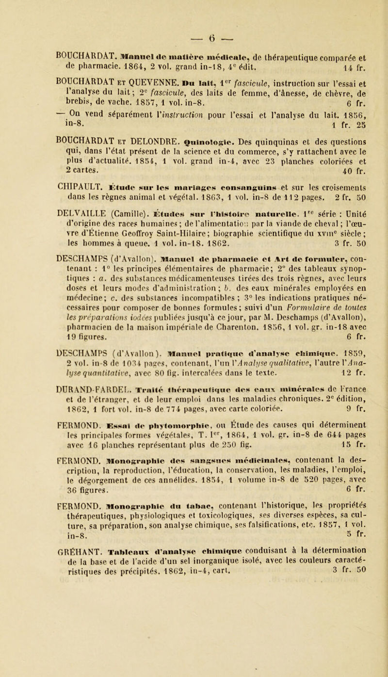 — 0 — BOUCHARDAT. Manuel «le matière médicale, de thérapeutique comparée et de pharmacie. 1864, 2 vol. grand in-18, 4e édit. 14 fr. BOUCHARDAT et QUEVENNE. Du lait, 1er fascicule, instruction sur l’essai et l’analyse du lait ; 2e fascicule, des laits de femme, d’ânesse, de chèvre, de brebis, de vache. 1857, 1 vol. in-8. 6 fr. On vend séparément Y instruction pour l’essai et l’analyse du lait. 1856, in-8. 1 fr. 25 BOUCHARDAT et DELONDRE. Quinoiogie. Des quinquinas et des questions qui, dans l’état présent de la science et du commerce, s’y rattachent avec le plus d’actualité. 1854, 1 vol. grand in-4, avec 23 planches coloriées et 2 cartes. 40 fr. CHIPAULT. Etude sur les mariages consanguins et sur les croisements dans les règnes animal et végétal. 1863, 1 vol. in-8 de 112 pages. 2 fr. 50 DELVAILLE (Camille). Études sur riiistoirc naturelle. lre série : Unité d’origine des races humaines ; de l'alimentation par la viande de cheval ; l’œu- vre d’Étienne Geoffroy Saint-Hilaire; biographie scientifique du xvm0 siècle; les hommes à queue. 1 vol. in-18. 1862. 3 fr. 50 DESCHAMPS (d’Aval Ion), llnciuel de pharmacie et Art de formuler, con- tenant : 1° les principes élémentaires de pharmacie; 2° des tableaux synop- tiques : a. des substances médicamenteuses tirées des trois règnes, avec leurs doses et leurs modes d’administration; b. des eaux minérales employées en médecine; c. des substances incompatibles; 3° les indications pratiques né- cessaires pour composer de bonnes formules; suivi d’un Formulaire de toutes les préparations iodées publiées jusqu’à ce jour, par M. Deschamps (d’Avallon), pharmacien de la maison impériale de Charenton. 1856, 1 vol. gr. in-18 avec 19 figures. 6 fr. DESCHAMPS (d’Avallon). .Manuel pratique «l’analyse chimique. 1859, 2 vol. in-8 de 1034 pages, contenant, l’un Y Analyse qualitative, l’autre Y Ana- lyse quantitative, avec 80 fig. intercalées dans le texte. 12 fr. DURAND-FARDEU. Traité thérapeutique des eaux minérales de l rance et de l’étranger, et de leur emploi dans les maladies chroniques. 2e édition, 1862, 1 fort vol. in-8 de 774 pages, avec carte coloriée. 9 fr. FERMOND. Essai de phytomorphie, ou Étude des causes qui déterminent les principales formes végétales, T. Ier, 1864, 1 vol. gr. in-8 de 644 pages avec 16 planches représentant plus de 250 fig. 15 fr. FERMOND. Monographie des sangsues médicinales, contenant la des- cription, la reproduction, l’éducation, la conservation, les maladies, l’emploi, le dégorgement de ces annélides. 1854, l volume in-8 de 520 pages, avec 36 figures. 6 fr. FERMOND. Monographie du tabac, contenant l’historique, les propriétés thérapeutiques, physiologiques et toxicologiques, ses diverses espèces, sa cul- ture, sa préparation, son analyse chimique, ses falsifications, etc. 1857, 1 vol. in-8. 3 fr. GRÉHANT. Tableaux d’analyse chimique conduisant à la détermination de la base et de l’acide d’un sel inorganique isolé, avec les couleurs caracté- ristiques des précipités. 1862, in-4, cart. 3 fr. 50