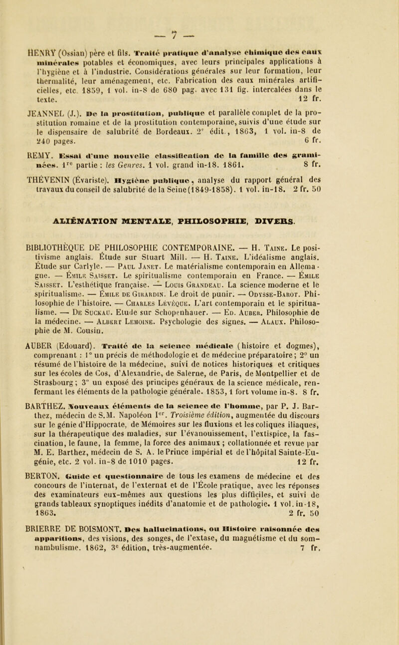 7 — HENRY (Ossian) père et fils. Traité pratique d’analyse chimique «les eaux minérales potables et économiques, avec leurs principales applications à Thyg iène et à l’industrie. Considérations générales sur leur formation, leur tbermalité, leur aménagement, etc. Fabrication des eaux minérales artifi- cielles, etc. 1859, 1 vol. in-8 de 680 pag. avec 131 fig. intercalées dans le texte. 12 fr. JEANNEL (J.). Me la prostitution, publique et parallèle complet de la pro- stitution romaine et de la prostitution contemporaine, suivis d’une étude sur le dispensaire de salubrité de Bordeaux. 2e édit., 1863, 1 vol. in-8 de 240 pages. 6 fr. REMY. Essai d'une nouvelle classification «le la famille des grami- nées. lre partie : les Genres. 1 vol. grand in-18. 1861. S fr. THÉVENIN (Évariste). Hygiène publique, analyse du rapport général des travaux du conseil de salubrité de la Seine (1849-1858). 1 vol. in-18. 2 fr. 50 ALIENATION MENTALE, PHILOSOPHIE, DIVERS. BIBLIOTHÈQUE DE PHILOSOPHIE CONTEMPORAINE. — H. Taine. Le posi- tivisme anglais. Etude sur Stuart Mill. — H. Taine. L’idéalisme anglais. Étude sur Carlyle. — Paul Janet. Le matérialisme contemporain en Allema- gne. — Émile Saisset. Le spiritualisme contemporain en France. — Émile Saisset. L’esthétique française. — Louis Grandeau. La science moderne et le spiritualisme. — Émile deGihardin. Le droit de punir. — Odïsse-Barot. Phi- losophie de l’histoire. — Charles Lévèque. L’art contemporain et le spiritua- lisme. —• De Suckau. Etude sur Schopenhauer. — Ed. Auber. Philosophie de la médecine. — Albert Lemoine. Psychologie des signes. — Alaux. Philoso- phie de M. Cousin. AUBER (Edouard). Traité «le la science médicale (histoire et dogmes), comprenant : 1° un précis de méthodologie et de médecine préparatoire; 2° un résumé de l’histoire de la médecine, suivi de notices historiques et critiques sur les écoles de Cos, d’Alexandrie, de Salerne, de Paris, de Montpellier et de Strasbourg; 3 un exposé des principes généraux de la science médicale, ren- fermant les éléments de la pathologie générale. 1853,1 fort volume in-8. 8 fr. BARTHEZ, nouveaux éléments de la science de l'homme, par P. J. Bar- thez, médecin deS.M. Napoléon Ier. Troisième édition, augmentée du discours sur le génie d’Hippocrate, de Mémoires sur les fluxions et les coliques iliaques, sur la thérapeutique des maladies, sur l’évanouissement, l’extispice, la fas- cination, le faune, la femme, la force des animaux ; collationnée et revue par M. E. Barthez, médecin de S. A. le Prince impérial et de l’hôpital Sainte-Eu- génie, etc. 2 vol. in-8 de 1010 pages. 12 fr. BERTON. fluide et questionnaire de tous les examens de médecine et des concours de l’internat, de l’externat et de l’École pratique, avec les réponses des examinateurs eux-mêmes aux questions les plus difficiles, et suivi de grands tableaux synoptiques inédits d’anatomie et de pathologie. 1 yoI. in-18, 1863. 2 fr. 50 BRIERRE DE BOISMONT. Des hallucinations, o«t Histoire raisonnée des apparitions, des visions, des songes, de l’extase, du magnétisme et du som-