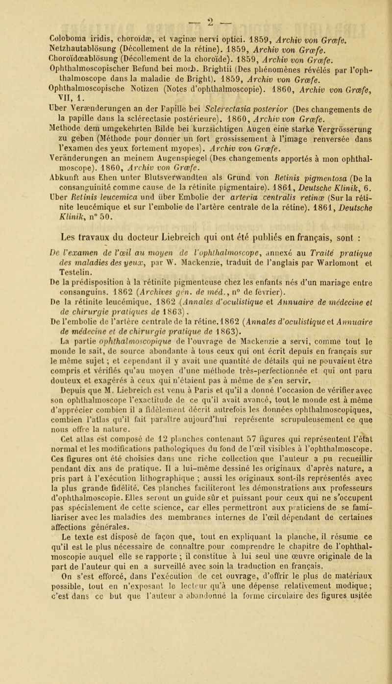 Coloboma iridis, choroïdæ, et vaginæ nervi optici. 1859, Archiv von Græfe. Netzhautablosung (Décollement de la rétine). 1859, Archiv von Græfe. Choroïdœablosung (Décollement de la choroïde). 1859, Archiv von Græfe. Ophthalmoscopischer Befund bei morL. Brightii (Des phénomènes révélés par l’oph- thalmoscope dans la maladie de Bright). 1859, Archiv von Græfe. Ophthalmoscopische Notizen (Notes d’ophthalmoscopie). 1860, Archiv von Græfe VII, 1. Uber Verænderungen an der Papille bei Sclcrectasia posterior (Des changements de la papille dans la sclérectasie postérieure). 1860, Archiv von Græfe. Méthode dem umgekehrten Bilde bei kurzsichtigen Augen eine starke Vergrosserung zu geben (Méthode pour donner un fort grossissement à l’image renversée dans l’examen des yeux fortement myopes). Archiv von Græfe. Veriinderungen an meinem Augenspiegel (Des changements apportés à mon ophthal- moscope). 1860, Archiv von Græfe. Abkunft aus Ehen untcr Blutsverwandten als Grund von Retinis pigmentosa (De la consanguinité comme cause de la rétinite pigmentaire). 1861, Deutsche Klinik, 6. Uber Retinis leucemica und über Embolie der arteria centralis retinæ (Sur la réti- nite leucémique et sur l’embolie de l’artère centrale delà rétine). 1861, Deutsche Kliniky n° 50. Les travaux du docteur Liebreich qui ont été publiés en français, sont : De l’examen de l’œil au moyen cle iophlhalmoscope, annexé au Traité pratique des maladies des yeux, par W. Mackenzie, traduit de l’anglais par Warlomont et Testelin. De la prédisposition à la rétinite pigmenteuse chez les enfants nés d’un mariage entre consanguins. 1862 (Archives gên. de méd., n° de février). De la rétinite leucémique. 1862 (Annales d’oculistique et Annuaire de médecine et de chirurgie pratiques de 1863). De l’embolie de l’artère centrale de la rétine. 1862 (Annales d’oculistique et Annuaire de médecine et de chirurgie pratique de 1863). La partie ophthalmoscopique de l’ouvrage de Mackenzie a servi, comme tout le monde le sait, de source abondante à tous ceux qui ont écrit depuis en français sur le même sujet ; et cependant il y avait une quantité de détails qui ne pouvaient être compris et vérifiés qu’au moyen d’une méthode très-perfectionnée et qui ont paru douteux et exagérés à ceux qui n’étaient pas à môme de s’en servir. Depuis que M. Liebreich est venu à Paris et qu’il a donné l’occasion de vérifier avec son ophthalmoscope l’exactitude de ce qu’il avait avancé, tout le monde est à même d’apprécier combien il a fidèlement décrit autrefois les données ophthalmoscopiques, combien l’atlas qu’il fait paraître aujourd’hui représente scrupuleusement ce que nous offre la nature. Cet atlas est composé de 12 planches contenant 57 figures qui représentent l’état normal et les modifications pathologiques du fond de l’œil visibles à l’ophthalmoscope. Ces figures ont été choisies dans une riche collection que l’auteur a pu recueillir pendant dix ans de pratique. Il a lui-même dessiné les originaux d’après nature, a pris part à l’exécution lithographique ; aussi les originaux sont-ils représentés avec la plus grande fidélité. Ces planches faciliteront les démonstrations aux professeurs d’ophlhalmoscopie. Elles seront un guide sûr et puissant pour ceux qui ne s’occupent pas spécialement de cette science, car elles permettront aux praticiens de se fami- liariser avec les maladies des membranes internes de l’œil dépendant de certaines affections générales. Le texte est disposé de façon que, tout en expliquant la planche, il résume ce qu’il est le plus nécessaire de connaître pour comprendre le chapitre de l’ophthal- moscopie auquel elle se rapporte ; il constitue à lui seul une œuvre originale de la part de l’auteur qui en a surveillé avec soin la traduction en français. On s’est efforcé, dans l’exécution de cet ouvrage, d’offrir le plus de matériaux possible, tout en n’exposant le lecteur qu’à une dépense relativement modique; c’est dans ce but que l’auteur a abandonné la forme circulaire des figures usitée