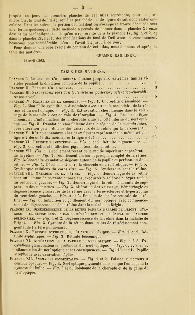 — 3 jusqu’à ce joui'. La première planche de cet atlas représente, pour la pre- mière fois, le fond de l’œil jusqu’à sa périphérie, cette figure devait donc rester cir- culaire. Dans les autres, la portion de l’œil dont on s’occupe se trouve découpée sous une forme quelconque. Cette méthode a permis de donner dans la planche XI onze dessins du nerf optique, tandis qu’on a représenté dans la planche IV, fig. 1 et 2, et dans la planche IX, fig. 1, des modifications du fond de l’œil avec un grossissement beaucoup plus considérable qu’on ne l’avait fait jusqu’à ce jour. Pour donner une idée exacte du contenu de cet atlas, nous donnons ci-apres la table des matières. GERMER BAILLIÈRE. 15 avril 1863. TABLE DES MATIÈRES. Planche I. Le fond de l’oeil normal dessiné jusqu’aux extrêmes limites vi- sibles pendant la dilatation complète de la pupille 1 Planche II. Fond de l’oeil normal 3 Planche III. Stapryloma posticum (sclerectasia posterior, sclerotico-choroidi- tis posterior) 5 Planche IV. Maladies de la choroïde. — Fig. 1. Choroïdite disséminée. —■ Fig. 2. Choroïdite syphilitique disséminée avec atrophie secondaire de la ré- tine et du nerf optique. — Fig. 3. Extravasation choroïdienne dans le voisi- nage de la macula lutea en voie de résorption. — Fig. 4. Résidu du foyer circonscrit d’inflammation de la choroïde situé au côté interne du nerf opti- que. — Fig. 5. Exsudation choroïdienne dans la région de la macula lutea, avec altération peu ordinaire des vaisseaux de la rétine qui la parcourent. . 9 Planche V. Rétino-choroïdite. (Les deux figures représentent le même œil, la figure 2 dessinée dix mois après la figure 1.) 13 Planche VI. Rétinite pigmenteüse. — Fig. 1 et 2. Rétinite pigmenteuse. — Fig. 3. Choroïdite et infiltration pigmenteuse de la rétine. Planche VII. Fig. 1. Décollement récent delà moitié supérieure et perforation de la rétine. — Fig. 2. Décollement ancien et presque complet de la rétine. Fig. 3.Choroïdite exsudative siégeant autour de la papille et perforation de la rétine. — Fig. 4. Décollement entre la choroïde et la sclérotique. — Fig. 5. Cysticerque celluleux du corps vitré. — Fig. 6. Cysticerque sous la rétine. Planche VIII. Maladies de la rétine. — Fig. 1. Hémorrhagie de la rétine chez un homme de soixante et onze ans, avec artério-sclérose et hypertrophie du ventricule gauche.— Fig. 2. Hémorrhagie de la rétine à la suite de sup- pression des menstrues. — Fig. 3. Altération des vaisseaux, hémorrhagie et dégénérescence graisseuse de la rétine avec artério-sclérose et hypertrophie du ventricule gauche. — Fig. à et 5. Embolie de l’artère centrale de la ré- tine. — Fig. 6. Imbibition et gonflement du nerf optique avec commence- ment de dégénérescence de la rétine dans la maladie de Bright. Planche IX. Dégénérescence de la rétine dans la maladie de Bright. Cya- nose de la rétine dans un cas de rétrécissement congénital de l’artère pulmonaire. — Fig. 1 et 2. Dégénérescence de la rétine dans la maladie de Bright. — Fig. 3. Cyanose de la rétine dans un cas de rétrécissement con- génital de l’artère pulmonaire. Planche X. Rétinite syphilitique, rétinite leucémique. — Fig. 1 et 2. Ré- tinite syphilitique. — Fig. 3. Rétinite leucémique. Planche XI. Altération de la papille du nerf optique. — Fig. 1 à 5. Ex- cavations glaucomateuses profondes du nerf optique. — Fig. 6, 7, 8 et 9. Inflammation du nerf optique et ses conséquences. — Fig. 10 et 11. Papille atrophique avec excavation légère. Planche XII. Anomalies congénitales. — Fig. 1 et 2. Faisceaux nerveux à contour opaque. — Fig. 3. Nerf optique pigmenté dans ce que l’on appelle la cyanose du bulbe. — Fig. 4 et 5. Colobome de la choroïde et de la gaine du nerf optique.
