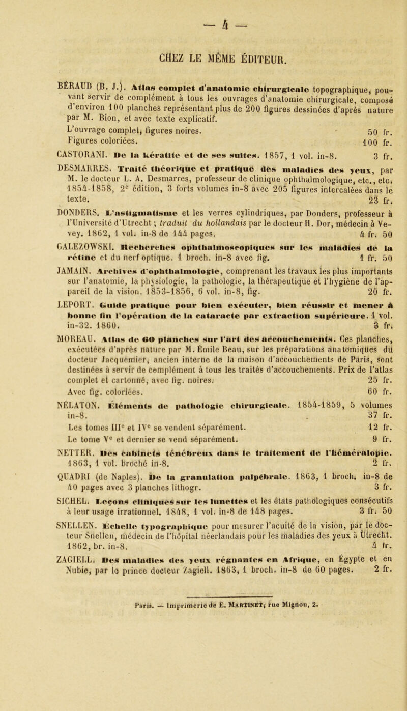 CHEZ LE MÊME ÉDITEUR. BÉRAUD (B. J.). Atlas complet d’anatomie chirurgicale topographique, pou- vant servir de complément à tous les ouvrages d’anatomie chirurgicale, composé d’environ 100 planches représentant plus de 200 figures dessinées d’après nature par M. Bion, et avec texte explicatif. L’ouvrage complet, figures noires. - 50 fr. Figures coloriées. 100 fr. CASTORANI. Me la kératite et tic ses suites. 1857, 1 vol. in-8. 3 fr. DESMARRES. Traité théorique et pratique des maladies des yeux, par M. le docteur L. A. Desmarres, professeur de clinique ophthalmologique, etc., etc. 1854-1858, 2e édition, 3 forts volumes in-8 avec 205 figures intercalées dans le texte. 23 fr. DONDERS. L'astigmatisme et les verres cylindriques, par Donders, professeur à l’Université d’Ulrecht ; traduit du hollandais par le docteur H. Dor, médecin à Ve- vey. 1862, 1 vol. in-8 de 144 pages. 4 fr. 50 GALEZOWSKI. Recherches ophthalmoscopiques sur les maladies de la rétine et du nerf optique. 1 broch. in-8 avec lig. 1 fr. 50 JAMAIN. Archives d'ophthuimologic, comprenant les travaux les plus importants sur l’anatomie, la physiologie, la pathologie, la thérapeutique et l’hygiène de l’ap- pareil de la vision. 1853-1856, 6 vol. in-8, fig. 20 fr. LEPORT. taiiidc pratique pour bien exécuter, bien réussir et mener A bonne fin l'opération de la cataracte par extraction supérieure. 1 vol. in-32. 1860. 3 fr. MOREAU. Atlas de RO planches sur l'art des accouchements. Ces planches, exécutées d’après nature par M. Émile Beau, sur les préparations anatomiques dit docteur Jacquemier, ancien interne de la maison d’accouchements de Paris, sont destinées à servir de complément à tous les traités d’accouchements. Prix de l’atlas 25 fr. 60 fr. complet et cartonné, avec fig. noires. Avec fig. coloriées. Llémcnts de pathologie chirurgicale. 1854-1859, 5 volumes 37 fr. 12 fr. 9 fr. NÉLATON in-8. Les tomes IIIe et IVe se vendent séparément. Le tome Ve et dernier se vend séparément. NETTER. Iles cabinets ténébreux dans le traitement «le l'héméralopie. 1863, 1 vol. broché irt-8. 2 fr, QUADRI (de Naples). île la grunulation palpébrale. 1863, 1 broch. in-8 de 40 pages avec 3 planches lithogr. 3 fr. SICHEL. Leçon* clinique* sur le* lunette* et les états pathologiques consécutifs à leur usage irrationnel. 1848, 1 vol. in-8 de 148 pages. 3 fr. 50 SNELLEN. Échelle typographique pour mesurer l’acuité de la vision, par le doc- teur Snellen, médecin de l’hôpital néerlandais pour les maladies des yeux à Ütrecht. 1862, br. in-8. 4 fr. ZAGIELL. Mes maladies «les yeux régnantes en Afritiue, en Égypte et en Nubie, par la prince docteur Zagiell. 1863, 1 broch. in-8 de 60 pages. 2 fr.
