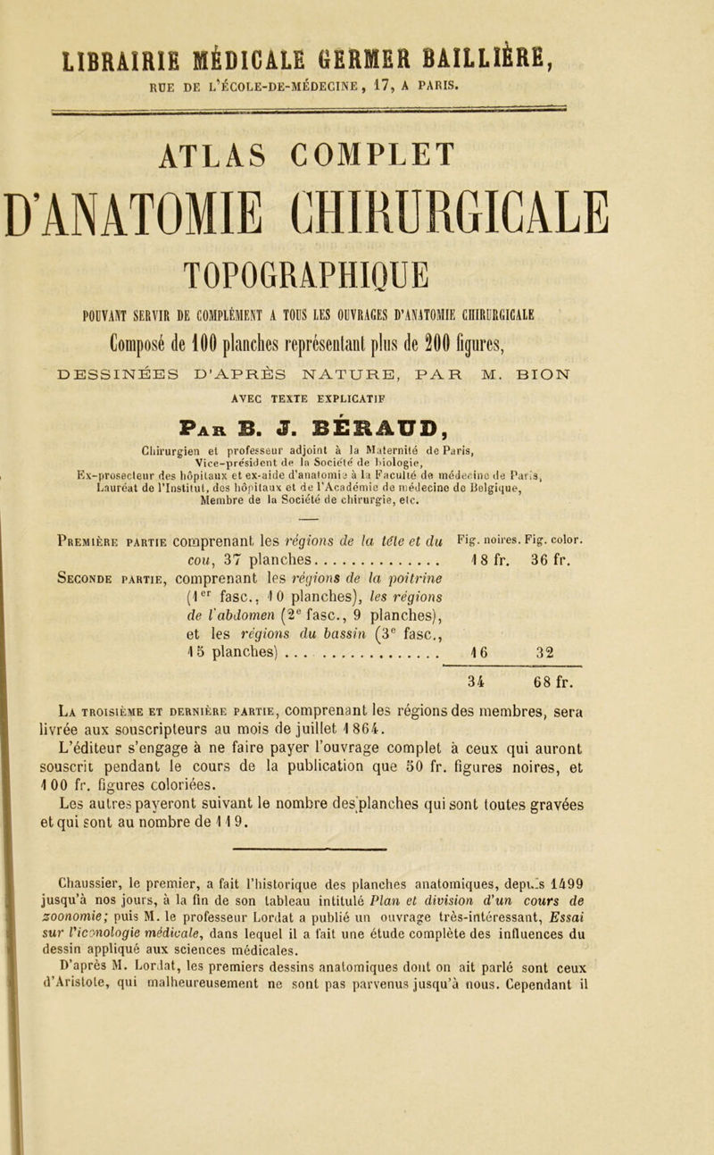 RUE DE l'ÉCOLE-DE-MÉDECINE , 17, A PARIS. ATLAS COMPLET D’ANATOMIE CHIRURGICALE TOPOGRAPHIQUE POUVANT SERVIR DE COMPLÉMENT A TOUS LES OUVRAGES D’ANATOMIE CHIRURGICALE Composé de 100 planches représentant plus de 200 figures, DESSINÉES D’APRÈS NATURE, PAR M. BION AVEC TEXTE EXPLICATIF Par B. J. BÉRAUD, Chirurgien et professeur adjoint à la Maternité de Paris, Vice-président de la Société de biologie. Ex-prosecteur des hôpitaux et ex-aide d’anatomie à la Faculté de médecine de Paris, Lauréat de l’Institut, des hôpitaux et de l’Académie de médecine de Belgique, Membre de la Société de chirurgie, etc. Première partie comprenant, les régions de la tête et du Fig. noires. Fig. color. cou, 37 planches 1 8 fr. 36 fr. Seconde partie, comprenant les régions de la poitrine (1er fasc., 10 planches), les régions de l'abdomen (2e fasc., 9 planches), et les régions du bassin (3e fasc., 15 planches) ... 16 32 34 68 fr. La troisième et dernière partie, comprenant les régions des membres, sera livrée aux souscripteurs au mois de juillet 1 864. L’éditeur s’engage à ne faire payer l’ouvrage complet à ceux qui auront souscrit pendant le cours de la publication que 50 fr. figures noires, et 1 00 fr. figures coloriées. Les autres payeront suivant le nombre des planches qui sont toutes gravées et qui sont au nombre de 11 9. Chaussier, le premier, a fait l’historique des planches anatomiques, depuis 1499 jusqu’à nos jours, à la fin de son tableau intitulé Plan et division d’un cours de soonomie; puis M. le professeur Lordat a publié un ouvrage très-intéressant, Essai sur Viconologie médicale, dans lequel il a fait une étude complète des influences du dessin appliqué aux sciences médicales. D’après M. Lordat, les premiers dessins anatomiques dont on ait parlé sont ceux d’Aristole, qui malheureusement ne sont pas parvenus jusqu’à nous. Cependant il