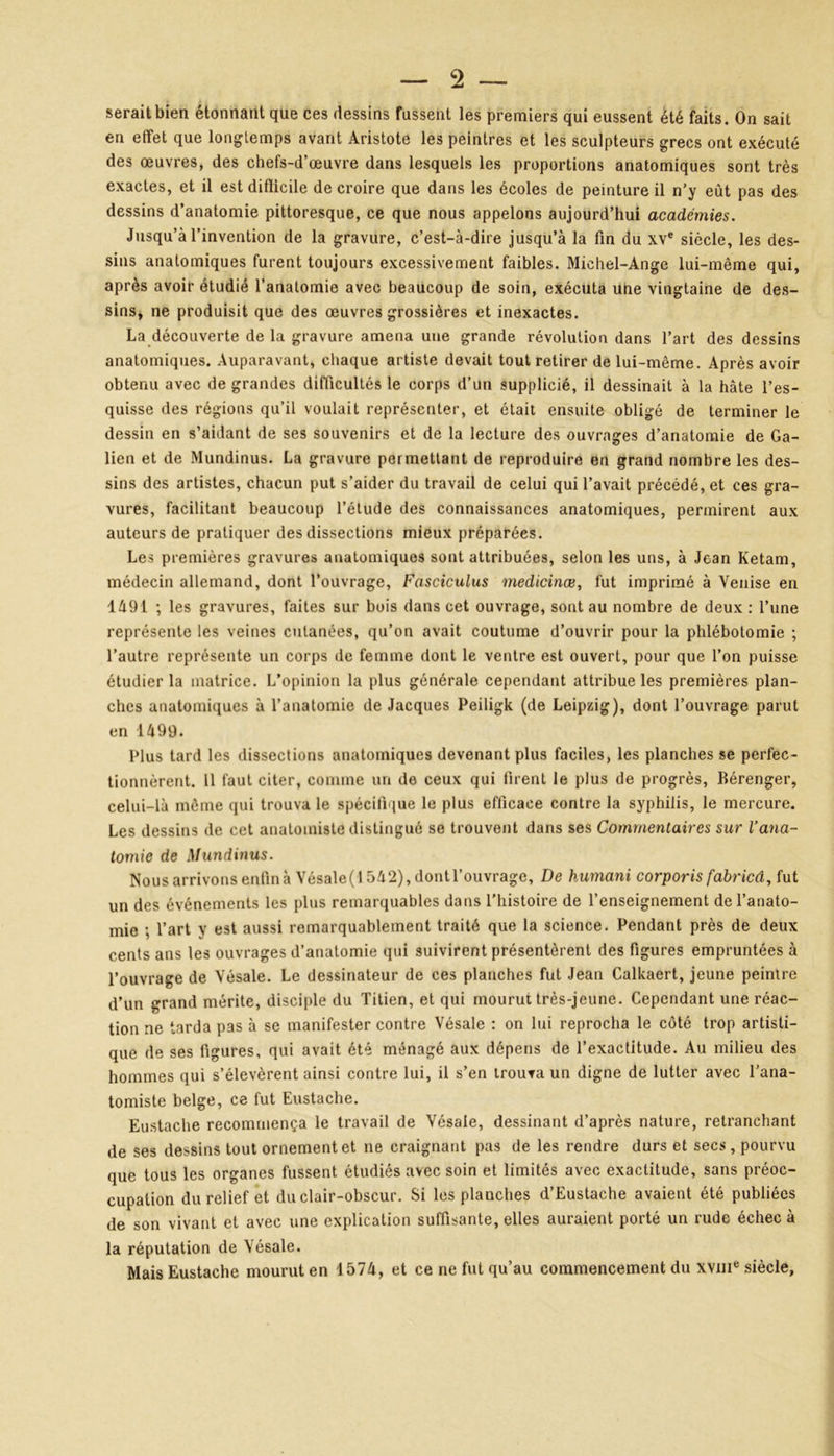 9 serait bien étonnant que ces dessins fussent les premiers qui eussent été faits. On sait en effet que longtemps avant Aristote les peintres et les sculpteurs grecs ont exécuté des œuvres, des chefs-d’œuvre dans lesquels les proportions anatomiques sont très exactes, et il est difficile de croire que dans les écoles de peinture il n’y eût pas des dessins d’anatomie pittoresque, ce que nous appelons aujourd’hui académies. Jusqu’à l’invention de la gravure, c’est-à-dire jusqu’à la fin du xve siècle, les des- sins anatomiques furent toujours excessivement faibles. Michel-Ange lui-même qui, après avoir étudié l’anatomie avec beaucoup de soin, exécuta une vingtaine de des- sins, ne produisit que des œuvres grossières et inexactes. La découverte delà gravure amena une grande révolution dans l’art des dessins anatomiques. Auparavant, chaque artiste devait tout retirer de lui-même. Après avoir obtenu avec de grandes difficultés le corps d’un supplicié, il dessinait à la hâte l’es- quisse des régions qu’il voulait représenter, et était ensuite obligé de terminer le dessin en s’aidant de ses souvenirs et de la lecture des ouvrages d’anatomie de Ga- lien et de Mundinus. La gravure permettant de reproduire en grand nombre les des- sins des artistes, chacun put s’aider du travail de celui qui l’avait précédé, et ces gra- vures, facilitant beaucoup l’étude des connaissances anatomiques, permirent aux auteurs de pratiquer des dissections mieux préparées. Les premières gravures anatomiques sont attribuées, selon les uns, à Jean Ketam, médecin allemand, dont l’ouvrage, Fasciculus medicinæ, fut imprimé à Venise en 1491 ; les gravures, faites sur bois dans cet ouvrage, sont au nombre de deux : l’une représente les veines cutanées, qu’on avait coutume d’ouvrir pour la phlébotomie ; l’autre représente un corps de femme dont le ventre est ouvert, pour que l’on puisse étudier la matrice. L’opinion la plus générale cependant attribue les premières plan- ches anatomiques à l’anatomie de Jacques Peiligk (de Leipzig), dont l’ouvrage parut en 1499. Plus tard les dissections anatomiques devenant plus faciles, les planches se perfec- tionnèrent. 11 faut citer, comme un de ceux qui firent le plus de progrès, Bérenger, celui-là même qui trouva le spécifique le plus efficace contre la syphilis, le mercure. Les dessins de cet anatomiste distingué se trouvent dans ses Commentaires sur l’ana- tomie de Mundinus. Nous arrivons enfin à Vésale(l 542), dontl’ouvrage. De kumani corporis fabried, fut un des événements les plus remarquables dans l’histoire de l’enseignement de l’anato- mie ; l’art y est aussi remarquablement traité que la science. Pendant près de deux cents ans les ouvrages d’anatomie qui suivirent présentèrent des figures empruntées à l’ouvrage de Vésale. Le dessinateur de ces planches fut Jean Calkaert, jeune peintre d’un grand mérite, disciple du Titien, et qui mourut très-jeune. Cependant une réac- tion ne tarda pas à se manifester contre Vésale : on lui reprocha le côté trop artisti- que de ses figures, qui avait été ménagé aux dépens de l’exactitude. Au milieu des hommes qui s’élevèrent ainsi contre lui, il s’en trouva un digne de lutter avec l’ana- tomiste belge, ce fut Eustache. Eustache recommença le travail de Vésale, dessinant d’après nature, retranchant de ses dessins tout ornement et ne craignant pas de les rendre durs et secs, pourvu que tous les organes fussent étudiés avec soin et limités avec exactitude, sans préoc- cupation du relief et du clair-obscur. Si les planches d’Eustache avaient été publiées de son vivant et avec une explication suffisante, elles auraient porté un rude échec à la réputation de Vésale. Mais Eustache mourut en 1574, et ce ne fut qu’au commencement du xvuie siècle,