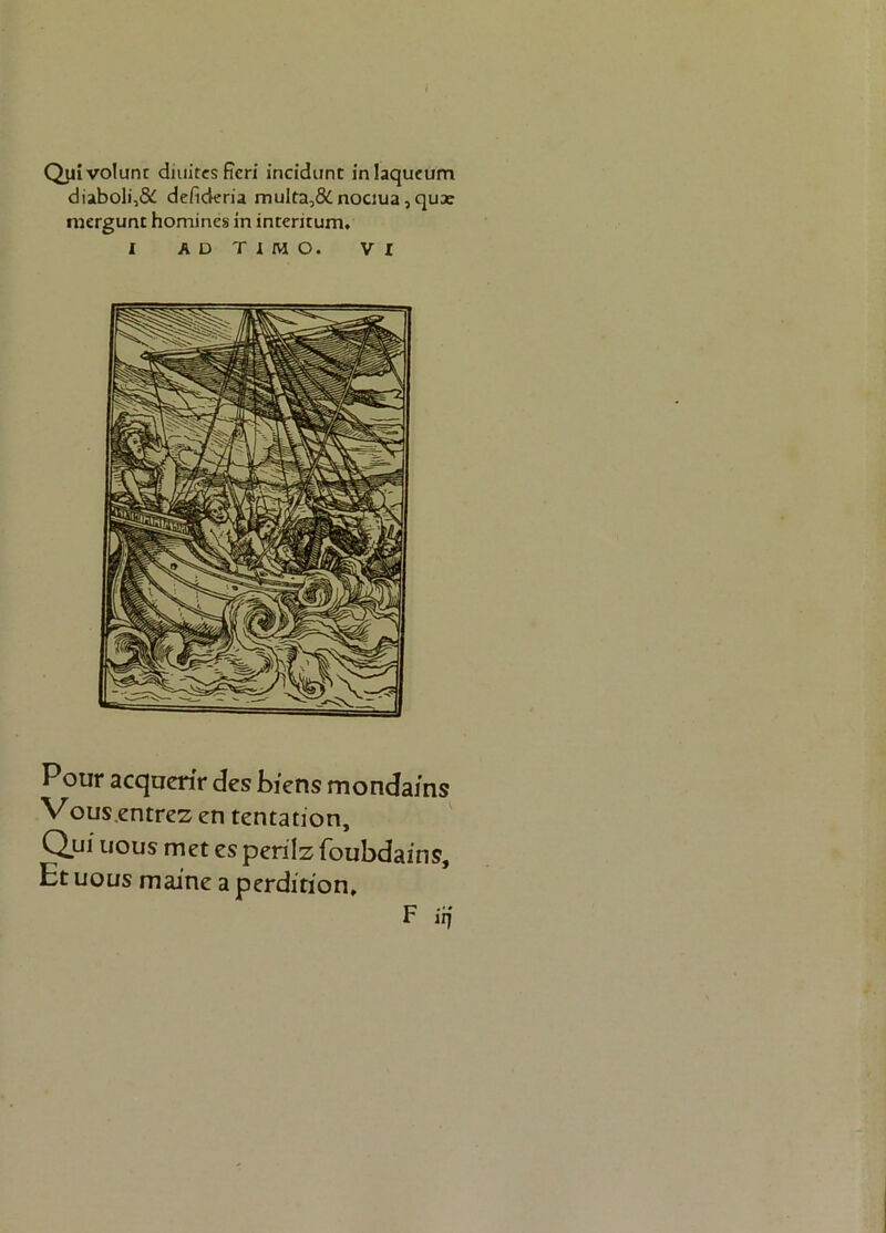 Quivolunt diuitesficri incidimt inlaqueum diaboli,& defideria multa,& nociua, quae mergunt homines in intentum. I ADTIMO. VI Pour acquerir des biens mondains V ous.entrez en tentation, Qui uous met es perilz foubdairis. Et uous maine a perdition, F iq