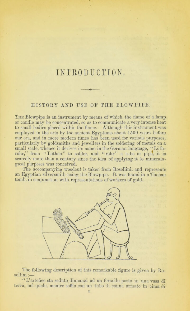 INTRODUCTION. HISTOEY AND USE OF THE BLOWnPE. The Blowpipe is an instrument by means of which the flame of a lamp or candle may be concentrated, so as to communicate a very intense heat to small bodies placed witliin the flame. Although this instrument was employed in the arts by the ancient Egj^ptians about 1500 years before our era, and in more modem times has been used for various purposes, particularly by goldsmiths and jewellers in the soldering of metals on a small scale, whence it derives its name in the German language, “Ldth- rohr,” from “Ldthen” to solder, and “rohr” a tube or pipc^, it is scarcely more than a century since the idea of applying it to mineralo- gical purposes was conceived. The accompanying woodcut is taken from E,osellini, and represents an Egyptian silversmith using the Blowpipe. It was foimd in a Theban tomb, in conjunction with representations of workers of gold. The following description of this remarkable figure is given bv Eo- scllini:— “L’artcfice sta seduto dinnanzi ad un foimello posto in una vasa di terra, nel quale, mentre soffla con un tubo di emina armato in ciraa di li