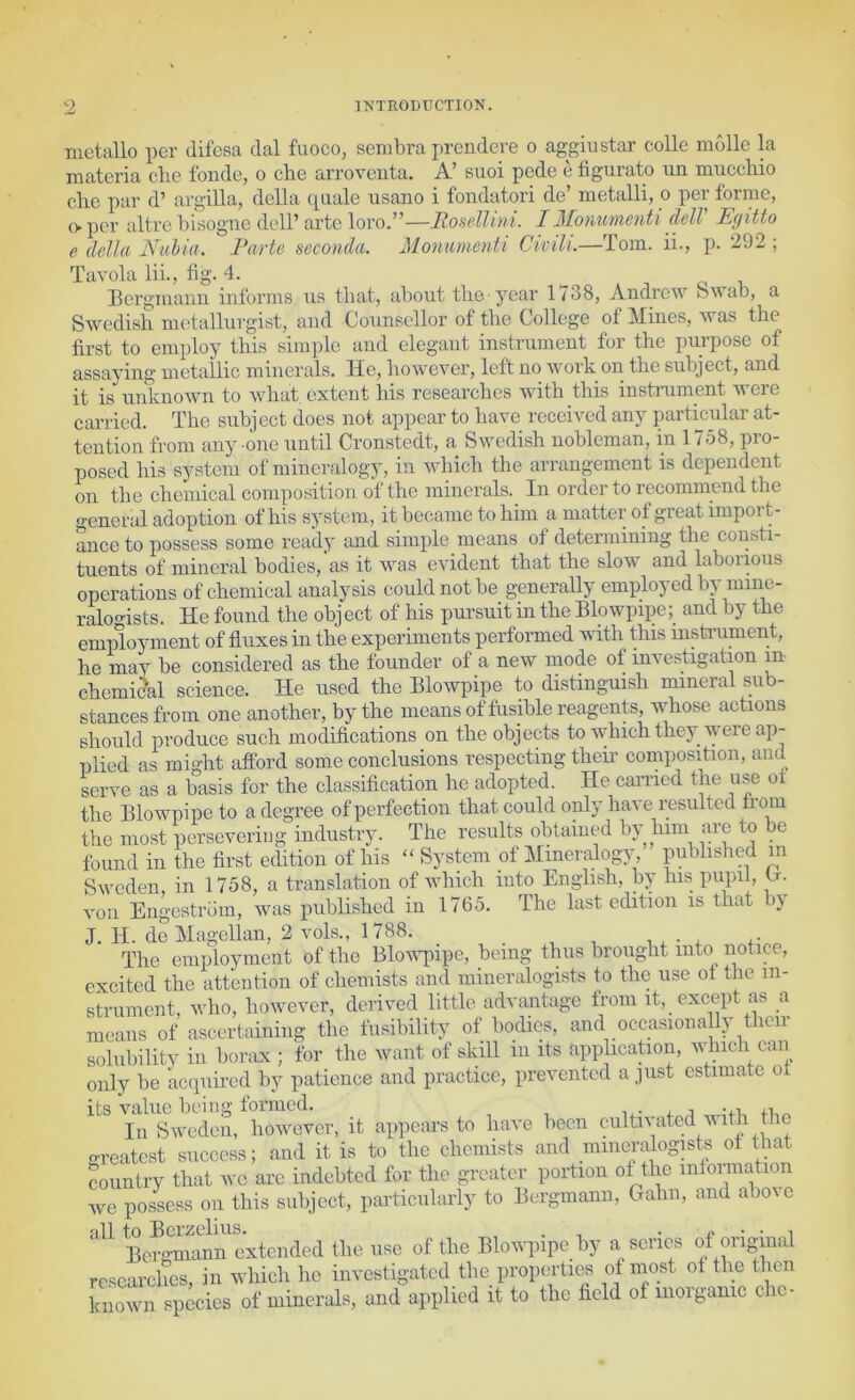 metallo per difesa dal fuoco, sembra prendere o aggiustar colic mdlle la materia che fonde, o cbe arroventa. A’ suoi pede e figurato un muccMo cho par d’ argilla, della quale usano i fondatori de’ metalli, o per forme, (> per altre bisogne dell’ arte lovoy—RoseMini. IMorvurnenti clelV Egitto e della Nuhia. Parte seconda, Moyiimenti Civ ill.—Tom. ii., p. 292 ; Tavola lii., bg. 4. Bcrgiiic.iiui informs us that, about the-year 1/38, AudrcAV oAvab, a Swedish nK'tallurgist, and Conneellor of the College of Mines, was the first to employ this simple and elegant instrument for the purpose of assaying metallic minerals. He, however, left no work on the subject, and it is unknown to what extent his researches with this instrument Avere carried. The subject does not appear to haA^e receHcd any particular at- tention from any one until Cronstedt, a Swedish nobleman, in 1758, pro- posed his system of mineralogy, in Avhich the arrangement is dependent on the chemical composition ot the minerals. In order to recommend the general adoption of his system, it became to him a matter of great import- ance to possess some ready and simple means of determining the consti- tuents of mineral bodies, as it was CA'ident that the slow and laboiious operations of chemical analysis could not be generaUy employed by niinc- raloo-ists. He found the object of his pursuit in the Blowpipe; and by the employment of fluxes in the experiments performed Avith this msti’ument, he may be considered as the founder of a new mode of mvestigation in chemical science. He used the Blowpipe to distinguish mineral sub- stances from one another, by the means of fusible reagents, whose actions should produce such modifications on the objects to Avhich they were ap- plied as might afford some conclusions respecting theu’ composition, and serve as a basis for the classification he adopted. He carried the use ot the Blowpipe to a degree of perfection that could oiily have resulted fiom the most persevering industry. The results obtained by him are to be found in the first edition of his “ System of J^Iineralogy, published in SAveden, in 1758, a translation of which into English, by his pupil, H. von Engestrdin, was published in 1765. The last edition is that by J. H. de Magellan, 2 vols., 1788. _ The employment of the BloAAqnpe, being thus brought into notice, excited the attention of chemists and mineralogists to the use of the in- strument, who, however, derived little advantage from it, except as a means of ascertaining the fusibility of bodies, and occasiona ly their solubility in borax ; for the want of skill in its application, aaBicIi can only be acipiired by patience and practice, prevented a just estimate of its value being formed. i^- fi,^ In Sweden, hoAvever, it apjiears to have been cultiA-ated AVith the greatest success; and it is to the chemists and miiKn-alogists ot that country that we arc indebted for the greater portion of the infonnation Ave possess on this subject, particularly to Bcrgmanii, Gahn, and above all to Berzelius. . . ^ i Bergmann extended the use of the Blowpipe by a scries of original researches, in which he investigated the properties of most of the then knoAvn species of minerals, and applied it to the held of moiganic che-