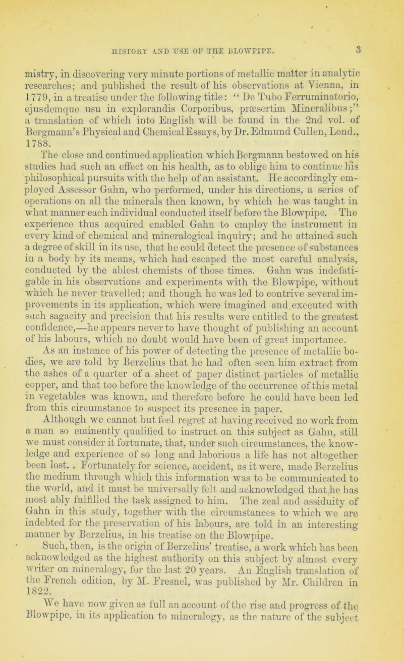 mistry, in discovering very minute portions of metallic matter in anal}'tie researches; and published the result of his observations at Vienna, in 1779, in a treatise under the following title: “ De Tube FeiTuminatorio, ejusdcnnjue usu in explorandis Corporibus, praesertim Mineralibus a translation of which into English will be found in the 2nd vol. of Bergmann’s Physical and ChemicalEssays, by Dr. Edmund Cullen, Loud., 1788. The close and continued application which Bergmann bestowed on his studies had such an effect on his health, as to oblige him to continue his philosophical pursuits with the help of an assistant. He accordingly em- ployed Assessor Gahn, Avho performed, under his directions, a series of operations on all the minerals then knoAvn, by which he was taught in what manner each individual conducted itself before the Bhwpipe, The experience thus acquii’cd enabled Gahn to employ the instrument in every kind of chemical and mine7’alogical in(piiry; and he attained such a degree of skill in its use, that he could detect the presence of substances iu a body by its means, which had escaped the most careful analysis, conducted by the ablest chemists of those times. Gahn was mdefati- gable in his observations and experiments with the Blowpipe, without which he never travelled; and though he was led to contrive several im- provements in its application, which were imagined and executed with such sagacity and precision that his results were entitled to the greatest confidence,—he appears never to have thought of publishing an account of his labours, which no doubt would have been of great importance. As an instance of his power of detecting the presence of metallic bo- dies, we are told by Berzelius that he had often seen him extract from the ashes of a cpiarter of a sheet of paper distinct particles of metallic coppei’, and that too before the knoAvledge of the occurrence of this metal in vegetables Avas known, and therefore before he could liaA’e been led trom this circumstance to suspect its presence in paper. Although we cannot but feel regret at liaAdng received no work from a man so eminently (pialified to instruct on this subject as Gahn, still Ave must consider it fortunate, that, under such circumstances, the knoAV- ledge and experience of so long and laborious a life has not altogether been lost. . Fortunately for .science, accident, as it were, made Berzelius the medium through AA'hich this information was to be communicated to the Avmrld, and it must be uiiHer.sally felt and acknowledged that he has most ably lulfilled the task assigned to him. The zeal and assiduity of Gahn in this study, togetlier Avith the cii’cumstances to which we are indebted for the pi’eseiwation of his labours, are told in an interesting manner by Berzelius, in his treatise on the Blowpipe. Such, then, is the origin of Berzelius’ treatise, a Avork which has been acknoAvledged as the highest authority on this subject by almost every Aviiter on mineralogy, for the last 20 years. An Englisli translation of the French edition, by M. Fresnel, Avas published by Mr. Children in 1822. e liaA'c noAv giA'en as full an account of the ri.se and progress of the BloAvpipc, iu its application to mineralogy, as the nature of the subject