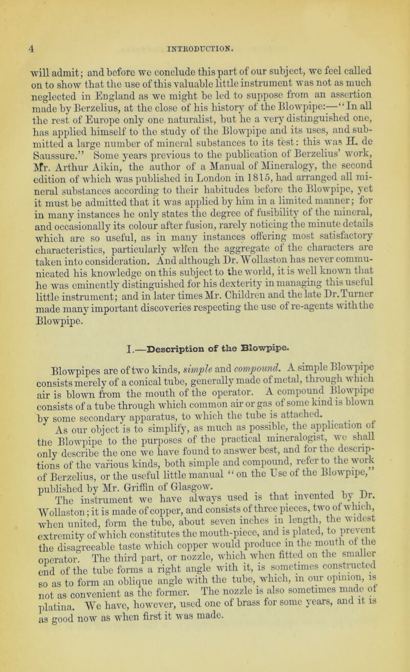 will admit; and before wo conclude this part of our subject, we feel called on to show that the use of this valuable little instrument was not as much neglected in England as we might be led to suppose from an assertion made by Berzelius, at the close of his historj^ of the Blowpipe:-—“In all the rest of Europe only one naturalist, but he a very distinguished one, lias applied himself to the study of the Blowpipe and its uses, and sub- mitted a large number of mineral substances to its test: this was H. de Saussure.” Some years previous to the publication of Berzelius’ Avork, ktr. Arthur Aikin, the author of a Manual of Mineralogy, the second edition of Avhich was published in London in 1815, had arranged aU mi- neral substances according to their habitudes before the Blowpipe, yet it must be admitted that it was applied by him in a limited manner; for in many instances he only states the degree of fusibility of the mineral, and occasionally its colour after fusion, rarely noticing the minute details which are so useful, as in many instances ottering most satisfactory characteristics, particularly wBen the aggregate ot the characters are taken into consideration. And although Dr. Wollaston has never commu- nicated his knoAvledge on this subject to the world, it is Avell kuoA\Ti that he Avas eminently distinguished for his dexterity in managing this useful little instrument; and in later times Mr. Children and the late Dr.Turner made many important discoveries respecting the use of re-agents Aviththe Blowpipe. I.—Description of the Blowpipe. Blowpipes are of two kinds, simple and compomul. A simple BloAvi)ipe consists merely of a conical tube, generally made of metal, thiougli aa hich air is bloAvn from the mouth of the operator. A compound Blowpipe consists of a tube through which common aii- or gas of some kind is bloAvn by some secondary apparatus, to Avhich the tube is attached. _ As our object is to simplify, as much as possible, the application ot the BloAAniipe to the purposes of the practical mineralogist, A\m shall only describe the one Ave have found to ansAA^er best, and for the descrip- tions of the vafious kinds, both simple and compound, re&r to the work of Berzelius, or the useful little manual “ on the Use of the BloAvpipe, published by Mr. Griffin of Glasgow. , , . j. j i, -n The instrument Ave have always used is that invented by Dr. Wollaston; it is made of copper, and consists of three pieces, two ot Avinch, Avhcii united, form the tube, about seven inches in length, the widest extremity of Avhich constitutes the mouth-piece, and is plated, to prevent the disagreeable taste Avhich copper Avoiild produce in the mouth ot the operator. The third part, or nozzle, Avhich when fitted on the smaller end of the tube forms a right angle with it, is sometimes constructed BO as to form an oblique angle with the tube, which, in our opinion, is not as convenient as the former. The nozzle is also sometimes made ot platina. We have, hoAveAmr, used one of brass for some years, and it is as good now as when first it AA'as made.