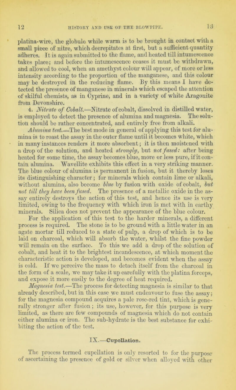 platina-wii'e, the globule while warm is to be brought in contact with a small piece of nitre, which decrepitates at first, but a sufficient quantity adheres. It is again submitted to the flame, and heated till intumescence takes places and before the intumescence ceases it must be Avithdrawn, and allowed to cool, when an amethyst colour will appear, of more or less intensity according to the proportion of the manganese, and this colour may be destroyed in the reducing flame. Ey this means I have de- tected the presence of manganese in minerals which escaped the attention of skilful chemists, as in Cyprine, and in a variety of white Aragonite from Devonshire. 4. Nitrate of Cohalt.—Nitrate of cobalt, dissolved in distilled water, is employed to detect the presence of alumina and magnesia. The solu- tion should be rather concentrated, and entirely free from alkali. Alumina test.—The best mode in general of applying this test for alu- mina is to roast the assay in the outer flame until it becomes white, which in many instances renders it more absorbent; it is then moistened with a drop of the solution, and heated strongly, but not fused: after being heated for some time, the assay becomes blue, more or less pure, if it con- tain alumina. Wavellite exhibits this effect in a very striking manner. The blue colour of alumina is pennanent in fusion, but it thereby loses its distinguishing character ; for minerals which contain lime or alkali, without alumina, also become blue by fusion with oxide of cobalt, but not till they have been fused. The presence of a metallic oxide in the as- say entirely destroys the action of this test, and hence its use is very limited, owing to the frequency with which iron is met with in earthj' minerals. Silica does not prevent the appearanee of the blue colour. For the application of this test to the harder minerals, a different process is required. The stone is to be ground Avith a little water in an agate mortar till reduced to a state of pulp, a drop of which is to be laid on charcoal, which wiU absorb the water, whilst the fine powder will remain on the surface. To this we add a di’op of the solution of cobalt, and heat it to the brightest incandescence, at which moment the characteristic action is developed, and becomes evident when the assay is cold. If we perceive the mass to detach itself from the charcoal in the form of a scale, we may take it up carefully with the platina forceps, and expose it more easily to the degree of heat required. Magnesia test.—The process for detecting magnesia is similar to that already described, but in this case we must endeavour to fuse the assay; for the magnesia compound acquires a pale rose-red tint, which is gene- rally stronger after fusion; its use, hoAvever, for this purpose is very limited, as there are few compounds of magnesia which do not contain either alumina or iron. The sub-hydrate is the best substance for exhi- biting the aetion of the test. IX.—Cv.pcUation. The process termed cupellation is only resorted to for the purpose of ascertaining the presence of gold or silver when alloyed AAflth other