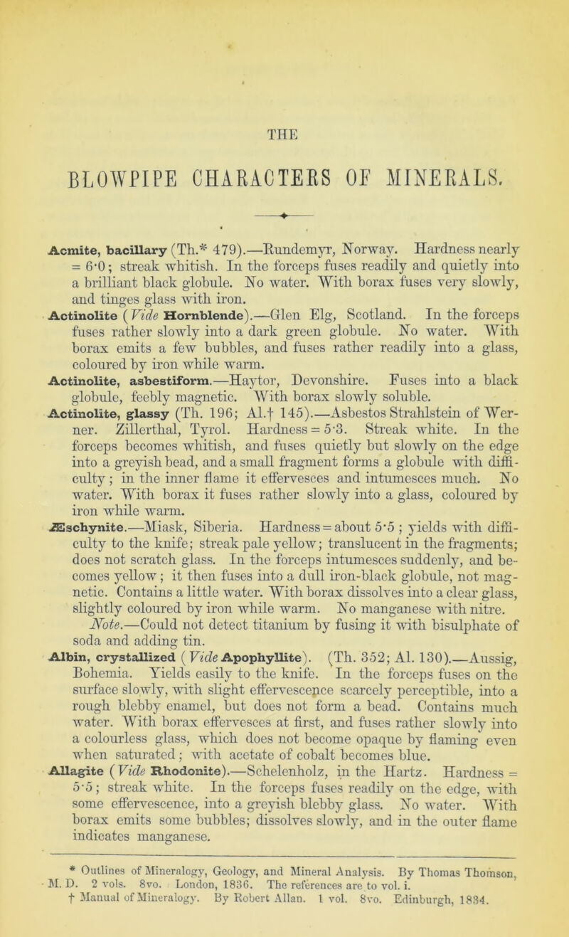 THE BLOWPIPE CHARACTEES OF MINERALS. Acmite, bacillary (Th.'^' 479).—KundemjT, Norway. Hardness nearly = 6-0; streak whitish. In the forceps fuses readily and quietly into a brilliant black globule. No water. With borax fuses very sloAvly, and tinges glass with iron. Actinolite (FiWe Hornblende).—Glen Elg, Scotland. In the forceps fuses rather slowly into a dai’k green globule. No water. With borax emits a few bubbles, and fuses rather readily into a glass, coloured by iron while warm. Actinolite, asbestiform.—Hay tor, Devonshire. Fuses into a black globule, feebly magnetic. With borax slowly soluble. Actinolite, glassy (Th. 196; Al.f 145).—Asbestos Strahlstein of Wer- ner. Zillerthal, Tyrol. Hardness = 5‘3. Streak white. In the forceps becomes whitish, and fuses quietly but slowly on the edge into a greyish bead, and a small fragment forms a globule with diffi- culty ; in the inner flame it effervesces and intumesces much. No water. With borax it fuses rather slowly into a glass, coloured bj^ iron while warm. .iSSschynite.—Miask, Siberia. Hardness = about 5*5 ; yields with diffi- culty to the knife; streak pale yellow; translucent in the fragments; does not scratch glass. In the forceps intumesces suddenly, and be- comes yellow; it then fuses into a dull u’on-black globule, not mag- netic. Contains a little water. With borax dissolves into a clear glass, slightly coloured by iron while warm. No manganese with nitre. Note.—Could not detect titanium by fusing it with bisulphate of soda and adding tin. Albin, crystallized ( FAZe Apophyllite). (Th. 352; Al. 130).—Aussig, Bohemia. ATelds easily to the loiife. In the forceps fuses on the surface slowly, with slight effervescepce scarcely perceptible, into a rough blebby enamel, but does not form a bead. Contains much water. With borax effervesces at first, and fuses rather slowly into a colourless glass, which does not become opaque by flaming even when saturated ; with acetate of cobalt becomes blue. Allagite {Vide Rhodonite).—Schelenholz, in the Hartz. Hai’dness = 5-5; streak white. In the forceps fuses readily on the edge, witli some effen^escence, into a grejdsh blebby glass. No water. With borax emits some bubbles; dissolves slowly, and in the outer flame indicates manganese. * Outlines of Mineralogy, Geology, and Mineral Analysis. By Thomas Thomson, JI. D. 2 vols. 8vo. London, 1836. The references are to vol. i. t Manual of Mineralogy. By Robert Allan. 1vol. 8vo. Edinburgh, 1834.
