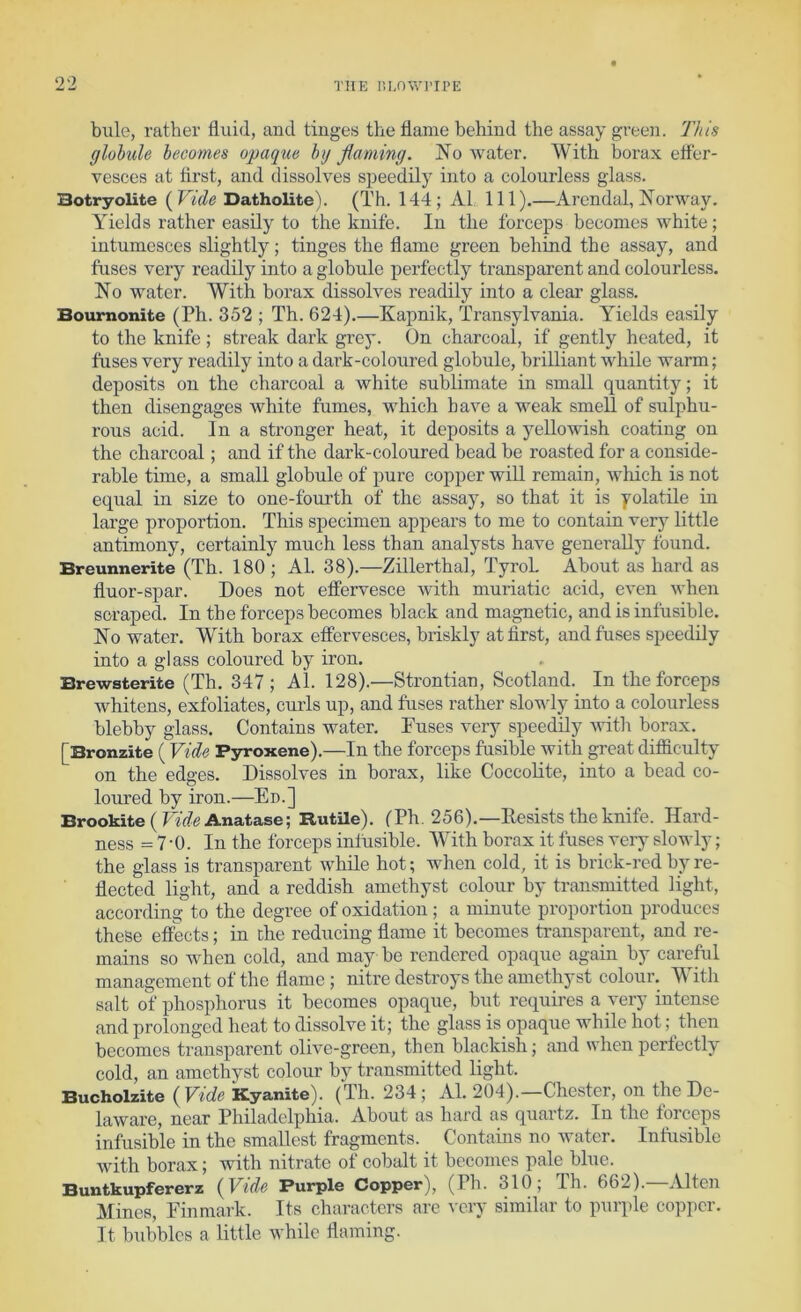 bule, rather fluid, and tinges the flame behind the assay green. This globule becomes opaque by flaming. No water. With borax etfer- vesces at first, and dissolves speedily into a colourless glass. Botryolite {Vide Datholite). (Th. 144; A1 111).—Arendal, Norway. Yields rather easily to the knife. In the forceps becomes white; intumesces slightly; tinges the flame green behind the assay, and fuses very readily into a globule perfectly transparent and colourless. No water. With borax dissolves readily into a clear glass. Bournonite (Ph. 352 ; Th. 624).—Kapnik, Transylvania. Yields easily to the knife ; streak dark grey. On charcoal, if gently heated, it fuses very readily into a dai’k-coloured globule, brilliant while warm; deposits on the charcoal a white sublimate in small quantit)^; it then disengages white fumes, which have a weak smell of sulphu- rous acid. In a stronger heat, it deposits a yellowish coating on the charcoal; and if the dark-coloured bead be roasted for a conside- rable time, a small globule of pure copper will remain, which is not equal in size to one-fourth of the assay, so that it is yolatile in large proportion. This specimen appears to me to contain very little antimony, certainly much less than analysts have generally foiind. Breunnerite (Th. 180 ; Al. 38).—Zillerthal, Tyrol. About as hard as fluor-spar. Does not etfervesce with muriatic acid, even when scraped. In the forceps becomes black and magnetic, and is infusible. No water. With borax effervesces, briskly at first, and fuses speedily into a glass coloured by iron. Brewsterite (Th. 347; Al. 128).—Strontian, Scotland. In the forceps whitens, exfoliates, curds up, and fuses rather slowly into a colourless blebby glass. Contains water. Fuses very speedily witli borax. [Bronzite (Vide Pyroxene).—In the forceps fusible with great difficulty on the edges. Dissolves in borax, like Coccolite, into a bead co- loured by iron.—En.] Brookite(IW(?Anatase; RutUe). (Th. 256).—Eesists the knife. Hard- ness = 7-0. In the forceps inliisible. With borax it fuses very slowly; the glass is transparent while hot; when cold, it is brick-red by re- flected light, and a reddish amethyst colour by transmitted light, according to the degree of oxidation; a minute proportion produces these effects; in the reducing flame it becomes transparent, and re- mains so when cold, and may be rendered opaque again by careful management of the flame ; nitre destroys the amethyst colour. With salt of phosphorus it becomes opaque, but requires a very intense and prolonged heat to dissolve it; the glass is opaque while hot; then becomes transparent olive-green, then blackish; and u hen perfectly cold, an amethyst colour by transmitted light. Bucholzite {Vide Kyanite). (Th. 234; Al. 204).—Chester, on the De- laware, near Philadelphia. About as hard as quartz. In the forceps infusible in the smallest fragments. Contains no water. Infusible with borax; with nitrate of cobalt it becomes pale blue. Buntkupfererz {Vide Purple Copper), (Ph. 310; Th. 662).—Alton Mines, Finmark. Its characters are ^•cl•y similar to purple copper. It bubbles a little while flaming.