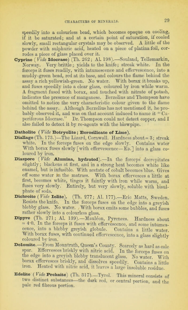 sjjeedily into a colourless bead, which becomes opaque on cooling, if it be saturated; and at a certain point of saturation, if cooled slowly, small rectangular crystals may be observed. A little of the powder with sulphuric acid, heated on a piece of platina foil, cor- rodes a piece of glass placed over it. Cyprine [Vide Idocrase) (Th. 262; Al. 198).—Souland, Tellemarkin, Norway. Very brittle; yields to the knife; streak white. In the forceps it fuses readily, with intumescence and effervescence, into a muddy-green bead, red at its base, and colours the flame behind the assay a rich yellowish-green. No water. With borax it breaks up, and fuses speedily into a clear glass, coloured by iron while warm. A fragment fused with borax, and touched with nitrate of potash, indicates the presence of manganese. Eerzelius and Thompson have omitted to notice the very characteristic colour given to the flame behind the assay. Although Eerzelius has not mentioned it, he pro- bably observed it, and was on that account induced to name it “ Cu- periferous Idocrase.” Dr. Thompson could not detect copper, and I also faded to detect it by re-agents with the blowpipe. Datholite ( Vide Botryolite; Borosilicate of Lime). Diallage (Th. 173.)—The Lizard, Cornwall. Hardness about= 3; streak white. In the forceps fuses on the edge slowly. Contains water With borax fuses slowly [with effervescence—Ed.] into a glass co- loured by ii’on. Diaspore (Vide Alumina, hydrated).—In the forceps decrepitates slightly; blackens at first, and in a strong heat becomes white like enamel, but is infusible. With acetate of cobalt becomes blue. Gives off some water in the matrass. With borax effervesces a little at first, becomes white, tinges it faintly with iron while warm, and fuses very slowly. Entirely, but very slowly, soluble with bisul- phate of soda. Dichroite (lolite). (Th. 277; Al. 177).—Eric Matts, Sweden. Resists the knife. In the forceps fuses on the edge into a greyish blebby glass. No water. With borax emits some bubbles, and fuses rather slowly into a colourless glass. Dipyre (Th. 271; Al. 139).—Mauleon, Pjrcnees. Hardness about = 4-0. In the forceps it fuses with effervescence, and some intumes- cence, into a blebby greyish globule. Contains a little water. With borax fuses, with continued effciwcscence, into a glass slightly coloured by iron. Dolomite.—Erom Moimtrath, Queen’s County. Scarcely as hard as calc spar. Effervesces briskly with nitric acid'. In the forceps fuses on the edge into a greyish blebby translucent glass. No water. With borax effervesces briskly, and dissolves speedily. Contains a little iron. Heated with nitiic acid, it leaves a large insoluble residue. EdeUte {Vide Prehnite) (Th. 317).—Tyrol. This mineral consists of two distinct substances—the dark red, or centra] portion, and the ])ale red fibrous portion.