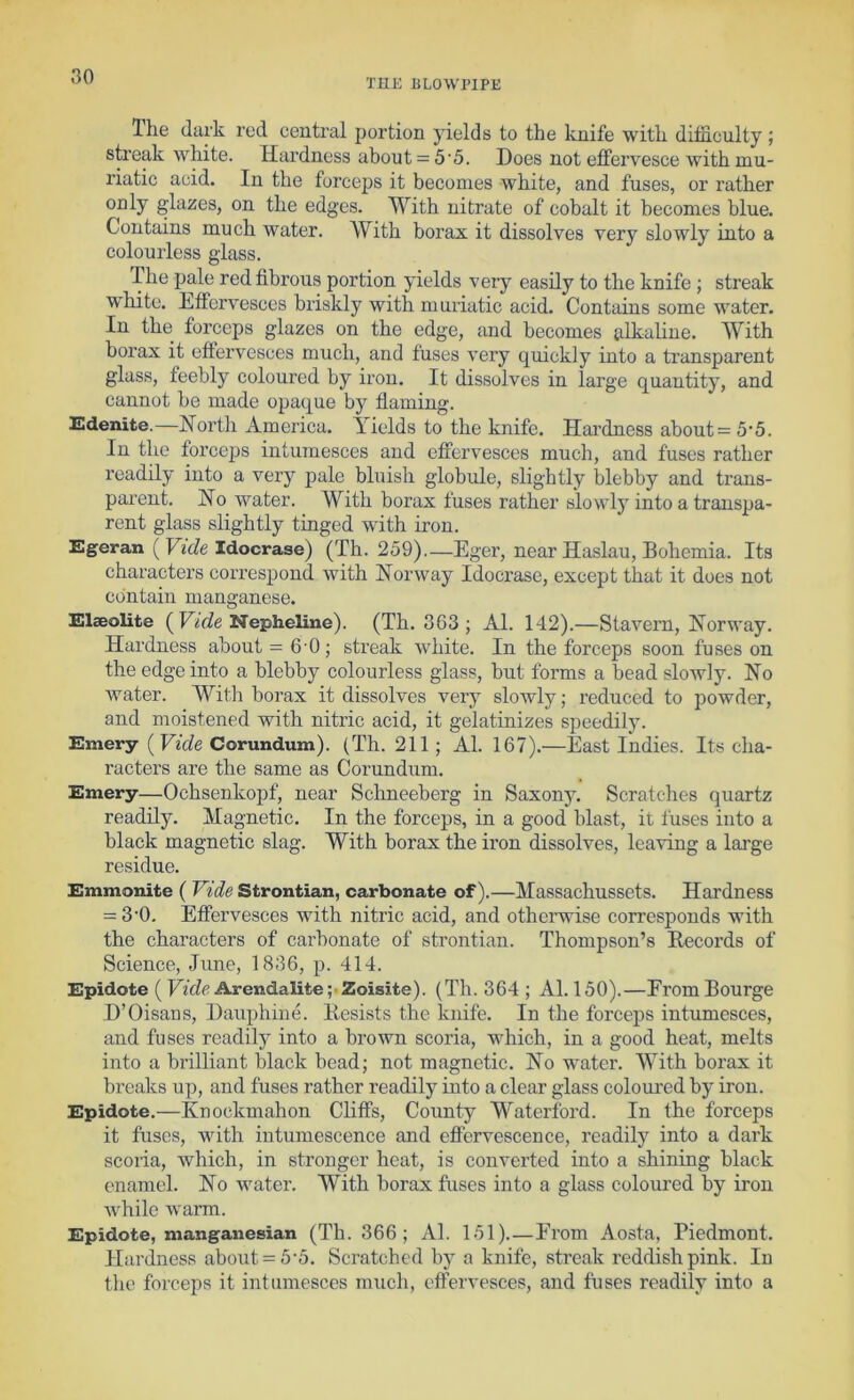 THE liLOWriPE Ihe (lark red central portion yields to the knife with difficulty ; streak white. Hardness about = 5 5. Does not effervesce with mu- riatic acid. In the forceps it becomes white, and fuses, or rather ghizes, on the edges. With nitrate of cobalt it becomes blue. Contains much water. With borax it dissolves very slowly into a colourless glass. The pale red fibrous portion yields very easily to the knife ; streak W'hite. Effervesces briskly with muriatic acid. Contains some water. In the forceps glazes on the edge, and becomes alkaline. With borax it effervesces much, and fuses very quickly into a transparent glass, feebly coloured by iron. It dissolves in large quantity, and cannot be made opaque by flaming. Edenite.—North America. Yields to the knife. Hai’dness about = 5-5. In the forceps intumesces and effervesces much, and fuses rather readily into a very pale bluish globule, slightly blebby and trans- parent. No water. With borax fuses rather slowly into a transpa- rent glass slightly tinged with iron. Egeran (Vide Idocrase) (Th. 259).—Eger, near Haslau, Bohemia. Its characters correspond with Norway Idocrase, except that it does not contain manganese. Elsolite ( EiiVfe Nepheline). (Th. 363 ; Al. 142).—Stavern, Norway. Hardness about = 6 0; streak white. In the forceps soon fuses on the edge into a blebby colourless glass, but forms a bead slowly. No water. With borax it dissolves very slowly; reduced to powder, and moistened with nitric acid, it gelatinizes speedilj\ Emery (Ffc/e Corundum). (Th. 211; Al. 167).—East Indies. Its cha- racters are the same as Corundum. Emery—Ochsenkopf, near Sclmeeberg in Saxony. Scratches quartz readily. Magnetic. In the forceps, in a good blast, it fuses into a black magnetic slag. With borax the iron dissolves, leaving a large residue. Emmonite ( Vide Strontian, carbonate of).—Massachussets. Hardness = 3'0. Effervesces with nitric acid, and otherwise corresponds with the characters of carbonate of strontian. Thompson’s Becords of Science, June, 1836, p. 414. Epidote ( Arendalite;'2oisite). (Th. 364 ; Al. 150).—FromBourge D’Oisans, Dauphin e. Desists the knife. In the forceps intumesces, and fuses readily into a brown scoria, which, in a good heat, melts into a brilliant black bead; not magnetic. No water. With borax it breaks up, and fuses rather readily into a clear glass coloured by iron. Epidote.—Knockmahon Cliffs, County Waterford. In the forceps it fuses, with intumescence and effervescence, readily into a dark scoria, which, in stronger heat, is converted into a shining black enamel. No water. With borax fuses into a glass coloured by iron while warm. Epidote, manganesian (Th. 366; Al. 151) From Aosta, Piedmont. Hardness about = 5'5. Scratched bj’- a knife, streak reddish pink. In the foi'ceps it intumesces much, effervesces, and fuses readily into a