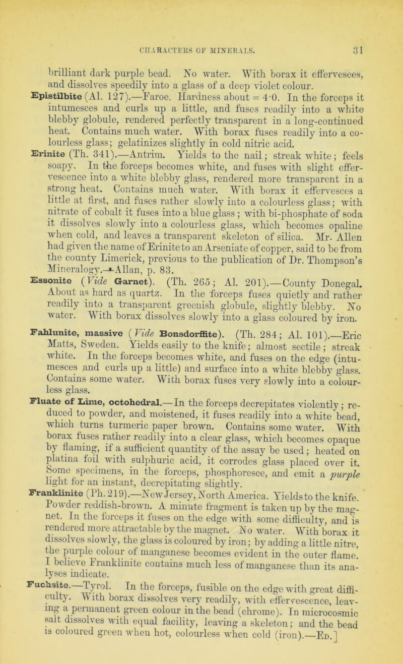 CUAR.VCTKKS OF MINKIt.U.S. :3l brilliant dark purple bead. No water. With borax it effervesces, and dissolves speedily into a glass of a deep violet colour. Epistilbite (Al. 127).—Faroe. Hardness about = 4’0. In the forceps it intumesces and curls up a little, and fuses readily into a white blebby globule, rendered perfectly transparent in a long-continued heat. Contains much water. With borax fuses readily into a co- lourless glass; gelatinizes slightly in cold nitric acid. Erinite (Th. 341).—Antrim. Yields to the nail; streak white; feels soapy. In tlie forceps becomes white, and fuses with slight effer- vescence into a white blebby glass, rendered more transparent in a strong heat. Contains much water. With borax it effervesces a little at first, and fuses rather slowly into a colourless glass; with nitrate of cobalt it fuses into a blue glass ; with bi-phosphate of soda it dissolves slowly into a colourless glass, which becomes opaline when cold, and leaves a transparent skeleton of silica. Mr. Allen had given the name of Erinite to an Arseniate of copjjer, said to be from the county Limerick, previous to the publication of Dr. Thompson’s Mineralogy.-*-Allan, p. 83. Essonite {Vide Garnet). (Th. 2C5; Al. 201).—County DonegaL About as hard as quartz. In tlie forceps fuses quietly and rather readily into a transparent greenish globule, slightly blebby. No water. M ith borax dissolves slowly into a glass coloured by iron. Fahlunite, massive {Vide Bonsdorffite). (Th. 284; Al. 101). Eric Matts, Sweden. Yields easily to the knife; almost sectile ; streak white. In the forceps becomes white, and fuses on the edge (intu- mesces and curls up a little) and surface into a white blebby glass. Contains some water. With borax fuses very slowly into a colour- less glass. Fluate of Lime, octohedral.—In the forcaps decrepitates violently ; re- duced to powder, and moistened, it fuses readily into a white'bead, which turns turmeric paper brown. Contains some water. With borax fuses rather readily into a clear glass, which becomes opaque by flaming, if a sufficient quantity of the assay be used; heated on platina foil with sulphuric acid, it corrodes glass placed over it. Some specimens, in the forceps, phosphoresce, and emit a purple liglit for an instant, decrepitating slightly. FrankUnite (Th.219).—NewJersey,North America. Yieldstothe knife. I owder reddish-brown. A minute fragment is taken up by the mag- net. In the forceps it fuses on the edge with some difficulty, and is rendered more attractable by the magnet. N o water. With borax it dissolves slowly, the glass is coloured by iron; by adding a little nitre, the purple colour of manganese becomes evident in the outer flame! I believe Fraiikliiiite contains much less of manganese than its ana- lyses indicate. Fuchsite.—Tyrol. In the forceps, fusible on the edge with great difii- culty, \\ ith borax (hssolves very readily, with effervescence, leav- ing a peiiuanent green colour in the bead (chrome). In raicrocosmic salt dissolves with equal facility, leading a skeleton; and the bead IS coloured green when hot, colourless when cold (iron). En.]